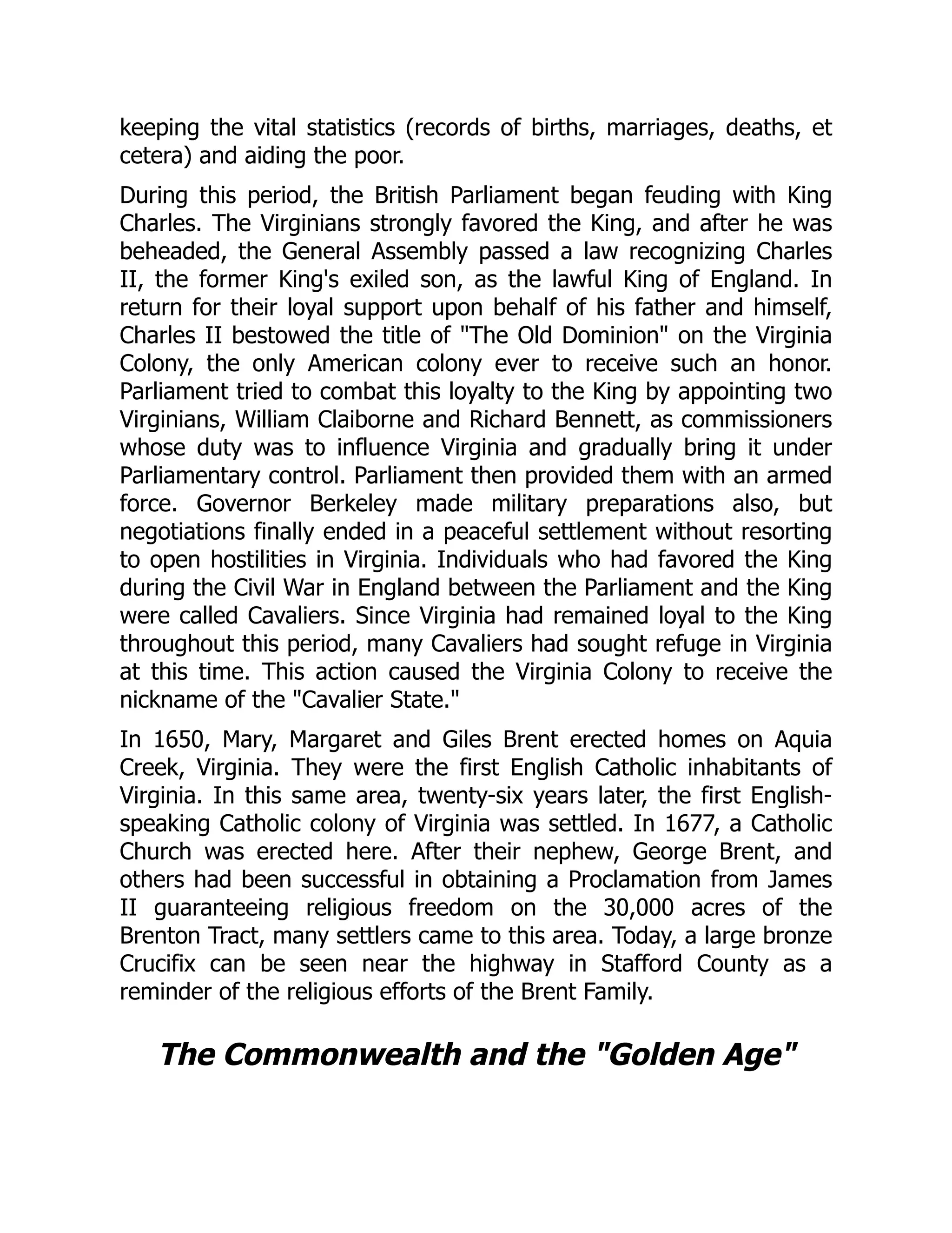 keeping the vital statistics (records of births, marriages, deaths, et
cetera) and aiding the poor.
During this period, the British Parliament began feuding with King
Charles. The Virginians strongly favored the King, and after he was
beheaded, the General Assembly passed a law recognizing Charles
II, the former King's exiled son, as the lawful King of England. In
return for their loyal support upon behalf of his father and himself,
Charles II bestowed the title of The Old Dominion on the Virginia
Colony, the only American colony ever to receive such an honor.
Parliament tried to combat this loyalty to the King by appointing two
Virginians, William Claiborne and Richard Bennett, as commissioners
whose duty was to influence Virginia and gradually bring it under
Parliamentary control. Parliament then provided them with an armed
force. Governor Berkeley made military preparations also, but
negotiations finally ended in a peaceful settlement without resorting
to open hostilities in Virginia. Individuals who had favored the King
during the Civil War in England between the Parliament and the King
were called Cavaliers. Since Virginia had remained loyal to the King
throughout this period, many Cavaliers had sought refuge in Virginia
at this time. This action caused the Virginia Colony to receive the
nickname of the Cavalier State.
In 1650, Mary, Margaret and Giles Brent erected homes on Aquia
Creek, Virginia. They were the first English Catholic inhabitants of
Virginia. In this same area, twenty-six years later, the first English-
speaking Catholic colony of Virginia was settled. In 1677, a Catholic
Church was erected here. After their nephew, George Brent, and
others had been successful in obtaining a Proclamation from James
II guaranteeing religious freedom on the 30,000 acres of the
Brenton Tract, many settlers came to this area. Today, a large bronze
Crucifix can be seen near the highway in Stafford County as a
reminder of the religious efforts of the Brent Family.
The Commonwealth and the Golden Age
 