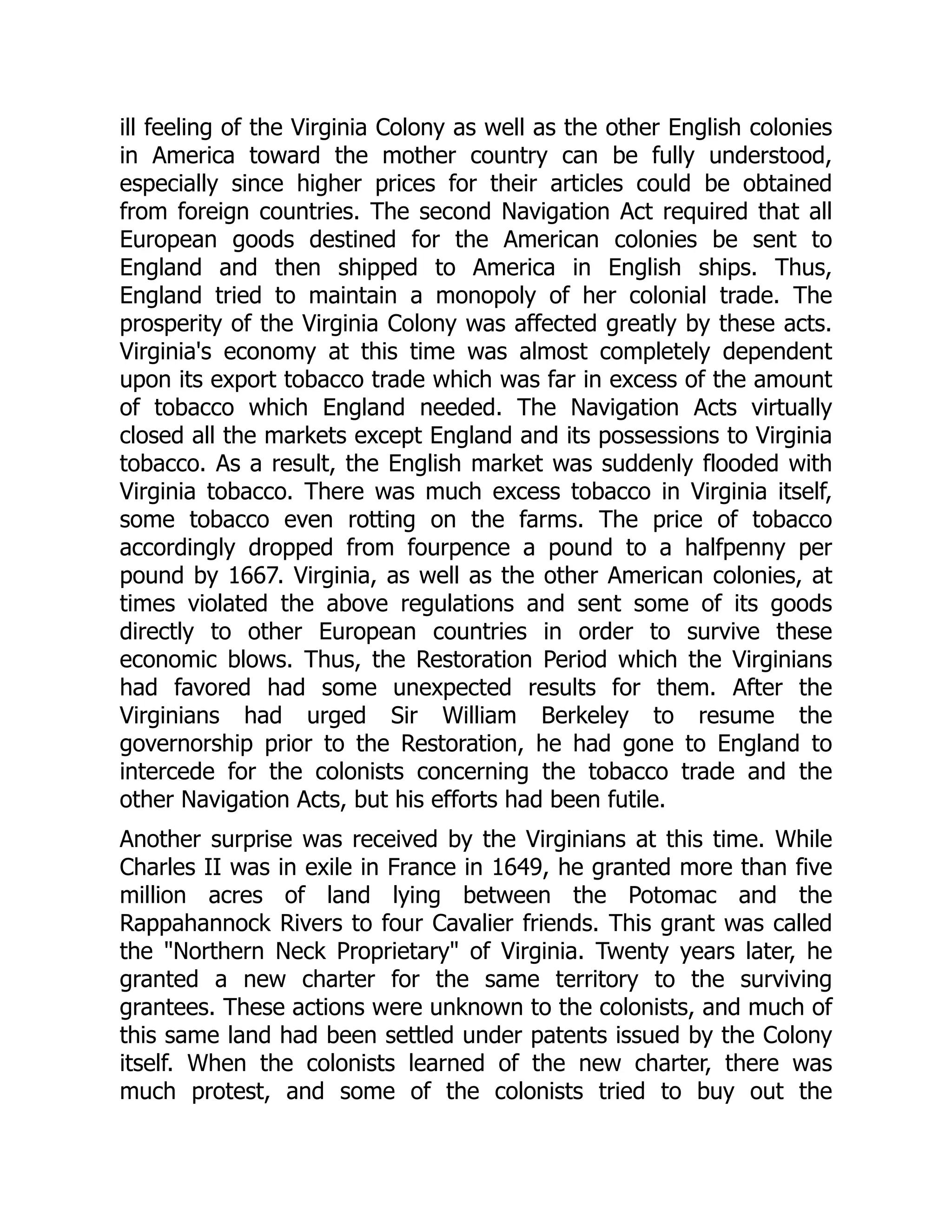 ill feeling of the Virginia Colony as well as the other English colonies
in America toward the mother country can be fully understood,
especially since higher prices for their articles could be obtained
from foreign countries. The second Navigation Act required that all
European goods destined for the American colonies be sent to
England and then shipped to America in English ships. Thus,
England tried to maintain a monopoly of her colonial trade. The
prosperity of the Virginia Colony was affected greatly by these acts.
Virginia's economy at this time was almost completely dependent
upon its export tobacco trade which was far in excess of the amount
of tobacco which England needed. The Navigation Acts virtually
closed all the markets except England and its possessions to Virginia
tobacco. As a result, the English market was suddenly flooded with
Virginia tobacco. There was much excess tobacco in Virginia itself,
some tobacco even rotting on the farms. The price of tobacco
accordingly dropped from fourpence a pound to a halfpenny per
pound by 1667. Virginia, as well as the other American colonies, at
times violated the above regulations and sent some of its goods
directly to other European countries in order to survive these
economic blows. Thus, the Restoration Period which the Virginians
had favored had some unexpected results for them. After the
Virginians had urged Sir William Berkeley to resume the
governorship prior to the Restoration, he had gone to England to
intercede for the colonists concerning the tobacco trade and the
other Navigation Acts, but his efforts had been futile.
Another surprise was received by the Virginians at this time. While
Charles II was in exile in France in 1649, he granted more than five
million acres of land lying between the Potomac and the
Rappahannock Rivers to four Cavalier friends. This grant was called
the Northern Neck Proprietary of Virginia. Twenty years later, he
granted a new charter for the same territory to the surviving
grantees. These actions were unknown to the colonists, and much of
this same land had been settled under patents issued by the Colony
itself. When the colonists learned of the new charter, there was
much protest, and some of the colonists tried to buy out the
 