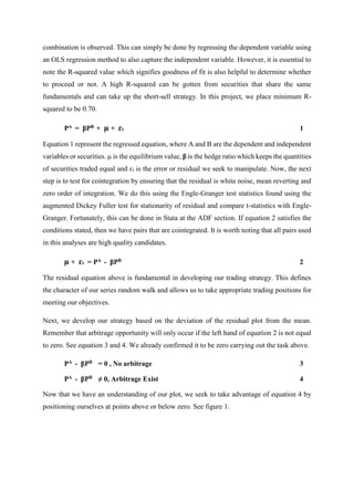 combination is observed. This can simply be done by regressing the dependent variable using
an OLS regression method to also capture the independent variable. However, it is essential to
note the R-squared value which signifies goodness of fit is also helpful to determine whether
to proceed or not. A high R-squared can be gotten from securities that share the same
fundamentals and can take up the short-sell strategy. In this project, we place minimum R-
squared to be 0.70.
PA = βPB + µ + ɛt 1
Equation 1 represent the regressed equation, where A and B are the dependent and independent
variables or securities. µ is the equilibrium value, β is the hedge ratio which keeps the quantities
of securities traded equal and ɛt is the error or residual we seek to manipulate. Now, the next
step is to test for cointegration by ensuring that the residual is white noise, mean reverting and
zero order of integration. We do this using the Engle-Granger test statistics found using the
augmented Dickey Fuller test for stationarity of residual and compare t-statistics with Engle-
Granger. Fortunately, this can be done in Stata at the ADF section. If equation 2 satisfies the
conditions stated, then we have pairs that are cointegrated. It is worth noting that all pairs used
in this analyses are high quality candidates.
µ + ɛt = PA - βPB 2
The residual equation above is fundamental in developing our trading strategy. This defines
the character of our series random walk and allows us to take appropriate trading positions for
meeting our objectives.
Next, we develop our strategy based on the deviation of the residual plot from the mean.
Remember that arbitrage opportunity will only occur if the left hand of equation 2 is not equal
to zero. See equation 3 and 4. We already confirmed it to be zero carrying out the task above.
PA - βPB = 0 , No arbitrage 3
PA - βPB ≠ 0, Arbitrage Exist 4
Now that we have an understanding of our plot, we seek to take advantage of equation 4 by
positioning ourselves at points above or below zero. See figure 1.
 