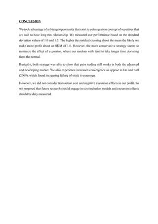 CONCLUSION
We took advantage of arbitrage opportunity that exist in cointegration concept of securities that
are said to have long run relationship. We measured our performance based on the standard
deviation values of 1.0 and 1.5. The higher the residual crossing about the mean the likely we
make more profit about an SDM of 1.0. However, the more conservative strategy seems to
minimize the effect of excursion, where our random walk tend to take longer time deviating
from the normal.
Basically, both strategy was able to show that pairs trading still works in both the advanced
and developing market. We also experience increased convergence as oppose to Do and Faff
(2009), which found increasing failure of stock to converge.
However, we did not consider transaction cost and negative excursion effects in our profit. So
we proposed that future research should engage in cost inclusion models and excursion effects
should be duly measured.
 