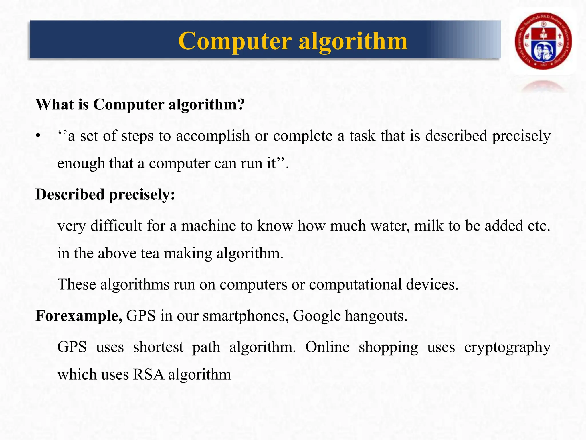 Computer algorithm
What is Computer algorithm?
• ‘’a set of steps to accomplish or complete a task that is described precisely
enough that a computer can run it’’.
Described precisely:
very difficult for a machine to know how much water, milk to be added etc.
in the above tea making algorithm.
These algorithms run on computers or computational devices.
Forexample, GPS in our smartphones, Google hangouts.
GPS uses shortest path algorithm. Online shopping uses cryptography
which uses RSA algorithm
 