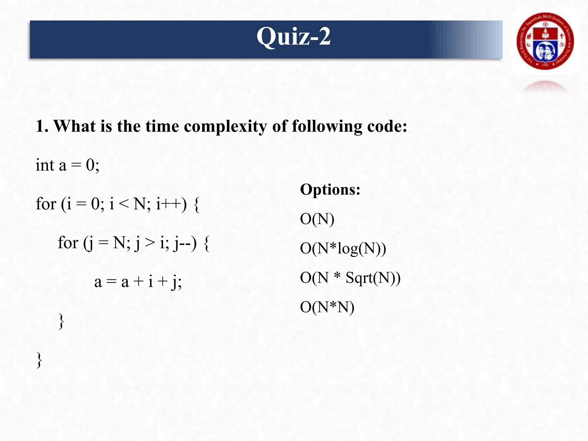1. What is the time complexity of following code:
int a = 0;
for (i = 0; i < N; i++) {
for (j = N; j > i; j--) {
a = a + i + j;
}
}
Quiz-2
Options:
O(N)
O(N*log(N))
O(N * Sqrt(N))
O(N*N)
 