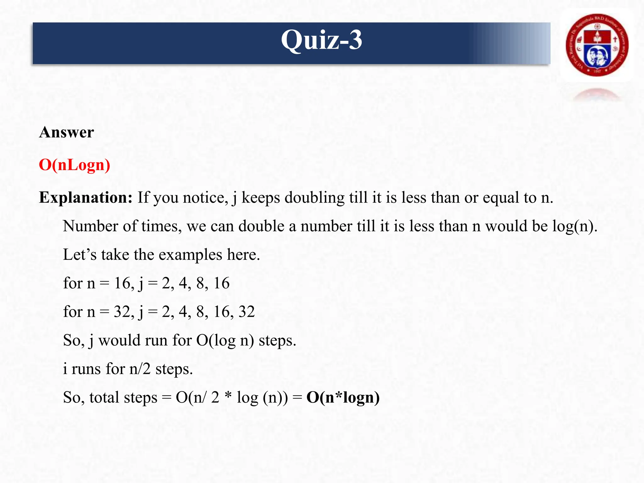 Answer
O(nLogn)
Explanation: If you notice, j keeps doubling till it is less than or equal to n.
Number of times, we can double a number till it is less than n would be log(n).
Let’s take the examples here.
for n = 16, j = 2, 4, 8, 16
for n = 32, j = 2, 4, 8, 16, 32
So, j would run for O(log n) steps.
i runs for n/2 steps.
So, total steps = O(n/ 2 * log (n)) = O(n*logn)
Quiz-3
 