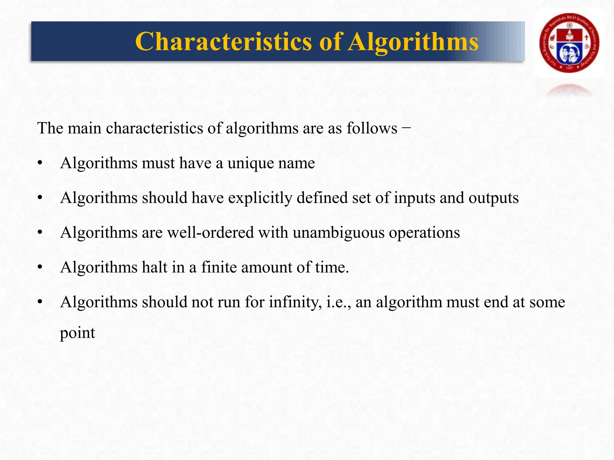 Characteristics of Algorithms
The main characteristics of algorithms are as follows −
• Algorithms must have a unique name
• Algorithms should have explicitly defined set of inputs and outputs
• Algorithms are well-ordered with unambiguous operations
• Algorithms halt in a finite amount of time.
• Algorithms should not run for infinity, i.e., an algorithm must end at some
point
 