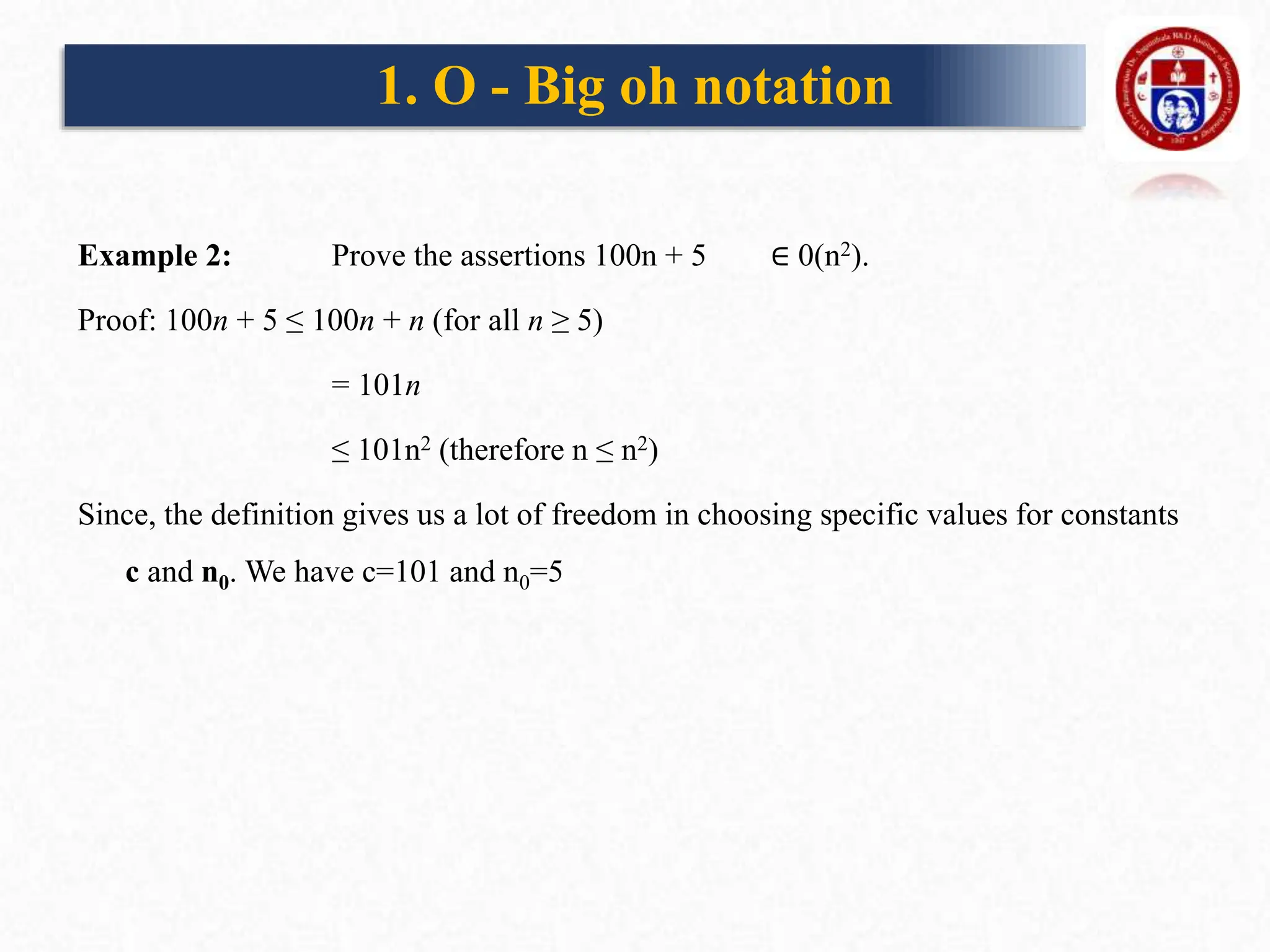 Example 2: Prove the assertions 100n + 5 ∈ 0(n2).
Proof: 100n + 5 ≤ 100n + n (for all n ≥ 5)
= 101n
≤ 101n2 (therefore n ≤ n2)
Since, the definition gives us a lot of freedom in choosing specific values for constants
c and n0. We have c=101 and n0=5
1. O - Big oh notation
 