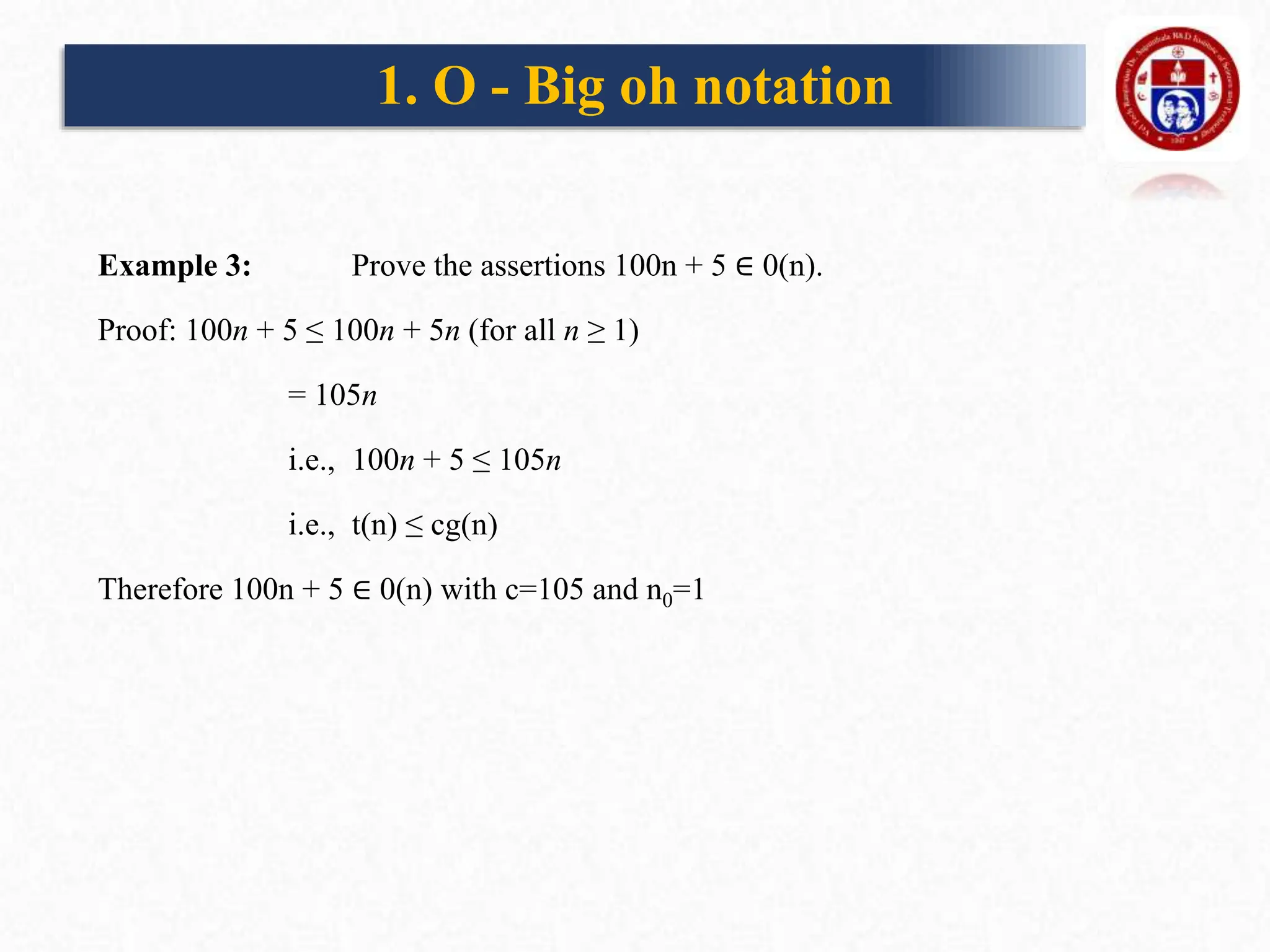 Example 3: Prove the assertions 100n + 5 ∈ 0(n).
Proof: 100n + 5 ≤ 100n + 5n (for all n ≥ 1)
= 105n
i.e., 100n + 5 ≤ 105n
i.e., t(n) ≤ cg(n)
Therefore 100n + 5 ∈ 0(n) with c=105 and n0=1
1. O - Big oh notation
 