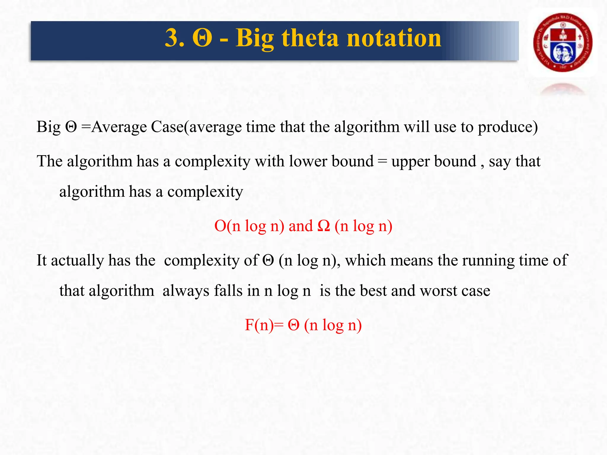 Big Θ =Average Case(average time that the algorithm will use to produce)
The algorithm has a complexity with lower bound = upper bound , say that
algorithm has a complexity
O(n log n) and Ω (n log n)
It actually has the complexity of Θ (n log n), which means the running time of
that algorithm always falls in n log n is the best and worst case
F(n)= Θ (n log n)
3. Θ - Big theta notation
 