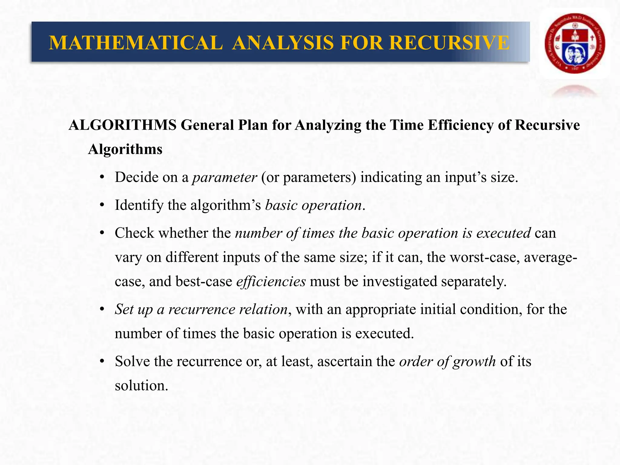 MATHEMATICAL ANALYSIS FOR RECURSIVE
ALGORITHMS General Plan for Analyzing the Time Efficiency of Recursive
Algorithms
• Decide on a parameter (or parameters) indicating an input’s size.
• Identify the algorithm’s basic operation.
• Check whether the number of times the basic operation is executed can
vary on different inputs of the same size; if it can, the worst-case, average-
case, and best-case efficiencies must be investigated separately.
• Set up a recurrence relation, with an appropriate initial condition, for the
number of times the basic operation is executed.
• Solve the recurrence or, at least, ascertain the order of growth of its
solution.
 