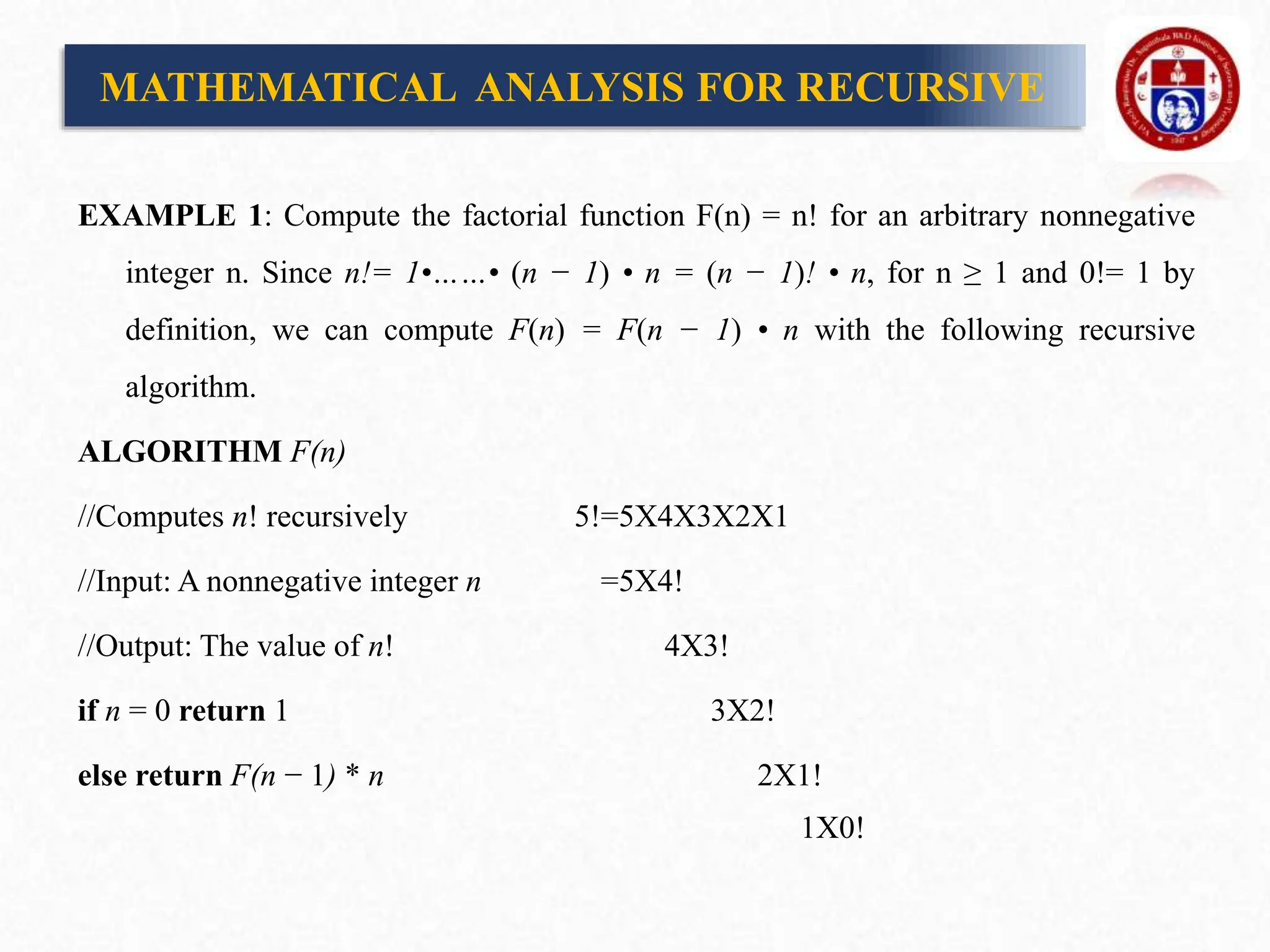 EXAMPLE 1: Compute the factorial function F(n) = n! for an arbitrary nonnegative
integer n. Since n!= 1•……• (n − 1) • n = (n − 1)! • n, for n ≥ 1 and 0!= 1 by
definition, we can compute F(n) = F(n − 1) • n with the following recursive
algorithm.
ALGORITHM F(n)
//Computes n! recursively 5!=5X4X3X2X1
//Input: A nonnegative integer n =5X4!
//Output: The value of n! 4X3!
if n = 0 return 1 3X2!
else return F(n − 1) * n 2X1!
1X0!
MATHEMATICAL ANALYSIS FOR RECURSIVE
 