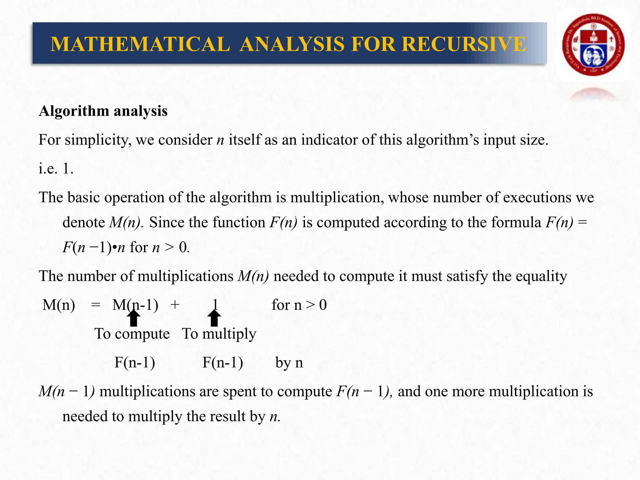 Algorithm analysis
For simplicity, we consider n itself as an indicator of this algorithm’s input size.
i.e. 1.
The basic operation of the algorithm is multiplication, whose number of executions we
denote M(n). Since the function F(n) is computed according to the formula F(n) =
F(n −1)•n for n > 0.
The number of multiplications M(n) needed to compute it must satisfy the equality
M(n) = M(n-1) + 1 for n > 0
To compute To multiply
F(n-1) F(n-1) by n
M(n − 1) multiplications are spent to compute F(n − 1), and one more multiplication is
needed to multiply the result by n.
MATHEMATICAL ANALYSIS FOR RECURSIVE
 