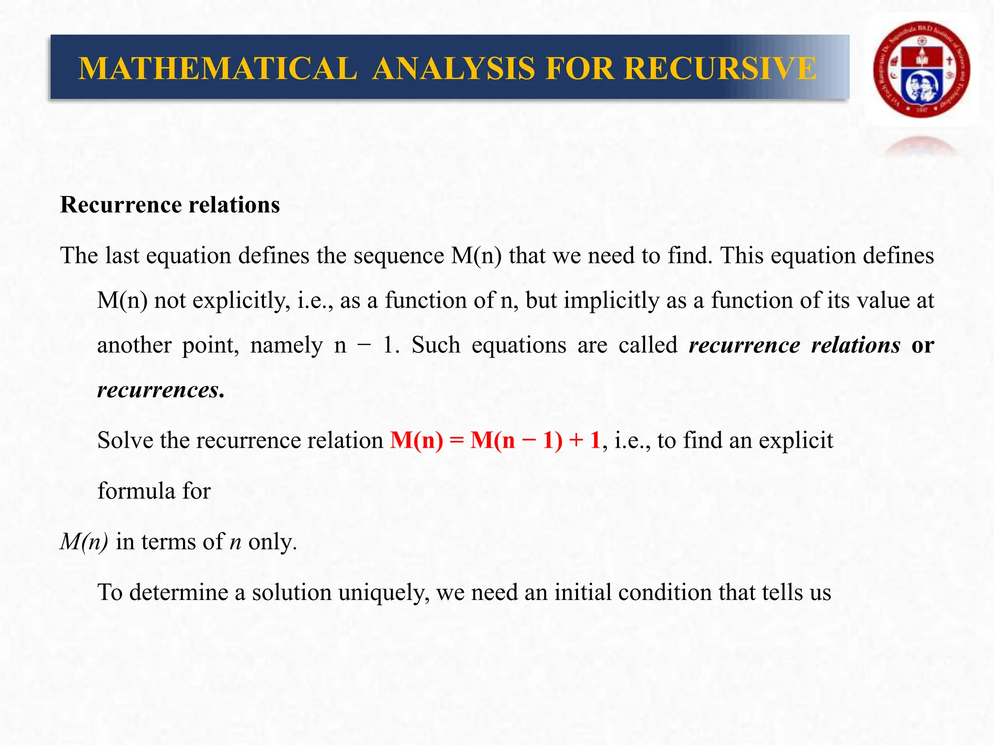 Recurrence relations
The last equation defines the sequence M(n) that we need to find. This equation defines
M(n) not explicitly, i.e., as a function of n, but implicitly as a function of its value at
another point, namely n − 1. Such equations are called recurrence relations or
recurrences.
Solve the recurrence relation M(n) = M(n − 1) + 1, i.e., to find an explicit
formula for
M(n) in terms of n only.
To determine a solution uniquely, we need an initial condition that tells us
MATHEMATICAL ANALYSIS FOR RECURSIVE
 