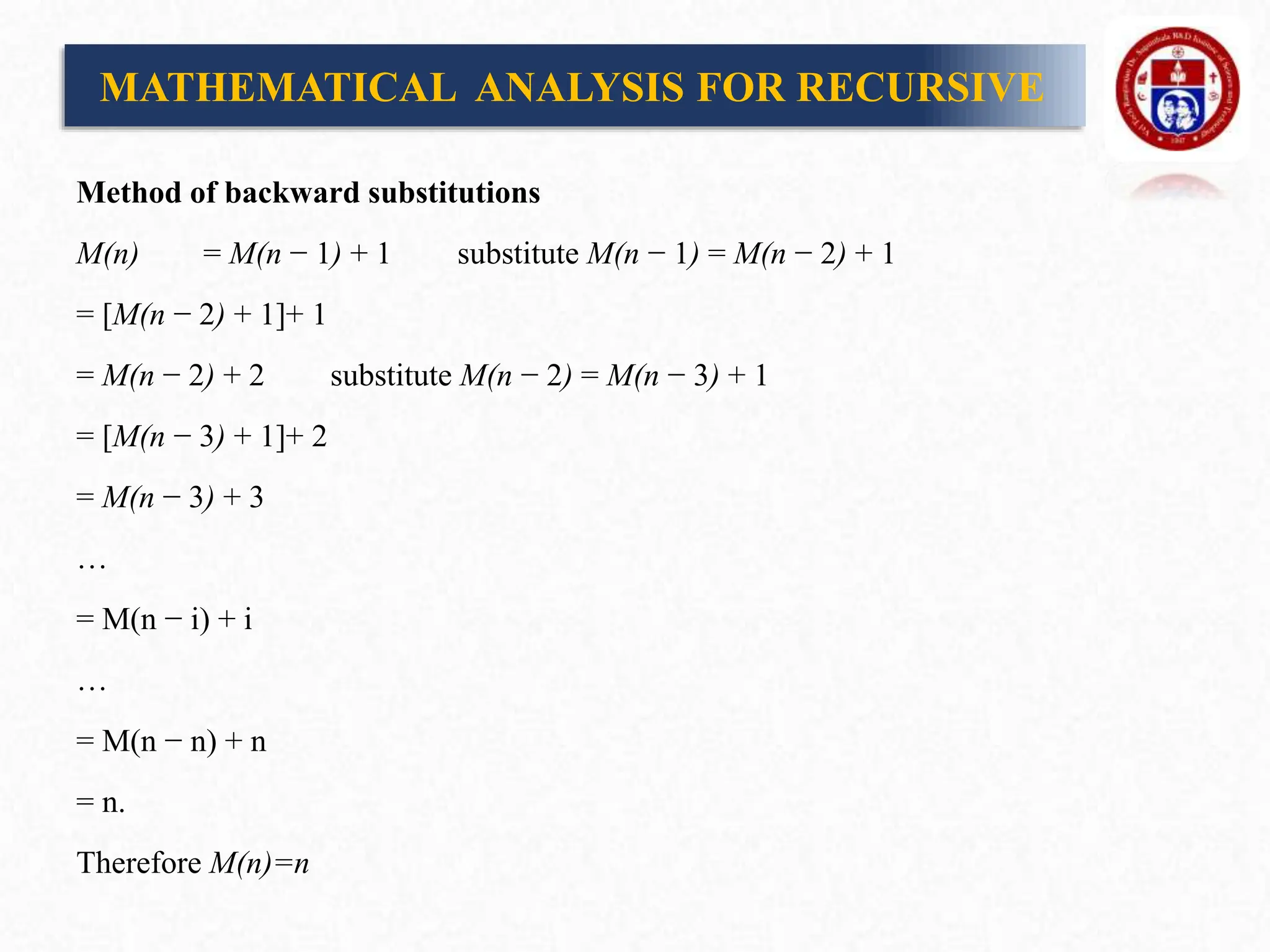 Method of backward substitutions
M(n) = M(n − 1) + 1 substitute M(n − 1) = M(n − 2) + 1
= [M(n − 2) + 1]+ 1
= M(n − 2) + 2 substitute M(n − 2) = M(n − 3) + 1
= [M(n − 3) + 1]+ 2
= M(n − 3) + 3
…
= M(n − i) + i
…
= M(n − n) + n
= n.
Therefore M(n)=n
MATHEMATICAL ANALYSIS FOR RECURSIVE
 