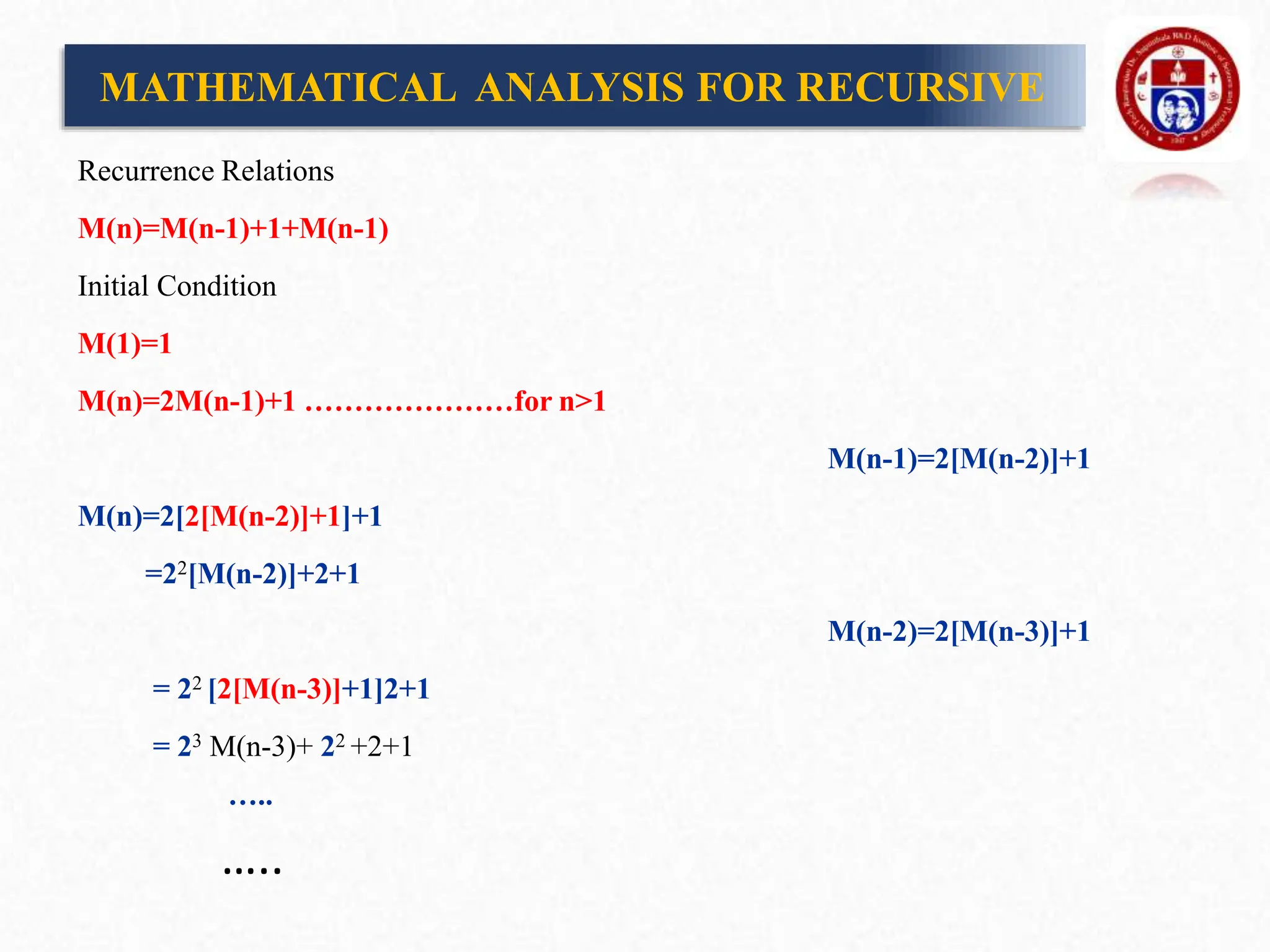 Recurrence Relations
M(n)=M(n-1)+1+M(n-1)
Initial Condition
M(1)=1
M(n)=2M(n-1)+1 …………………for n>1
M(n-1)=2[M(n-2)]+1
M(n)=2[2[M(n-2)]+1]+1
=22[M(n-2)]+2+1
M(n-2)=2[M(n-3)]+1
= 22 [2[M(n-3)]+1]2+1
= 23 M(n-3)+ 22 +2+1
…..
…..
MATHEMATICAL ANALYSIS FOR RECURSIVE
 