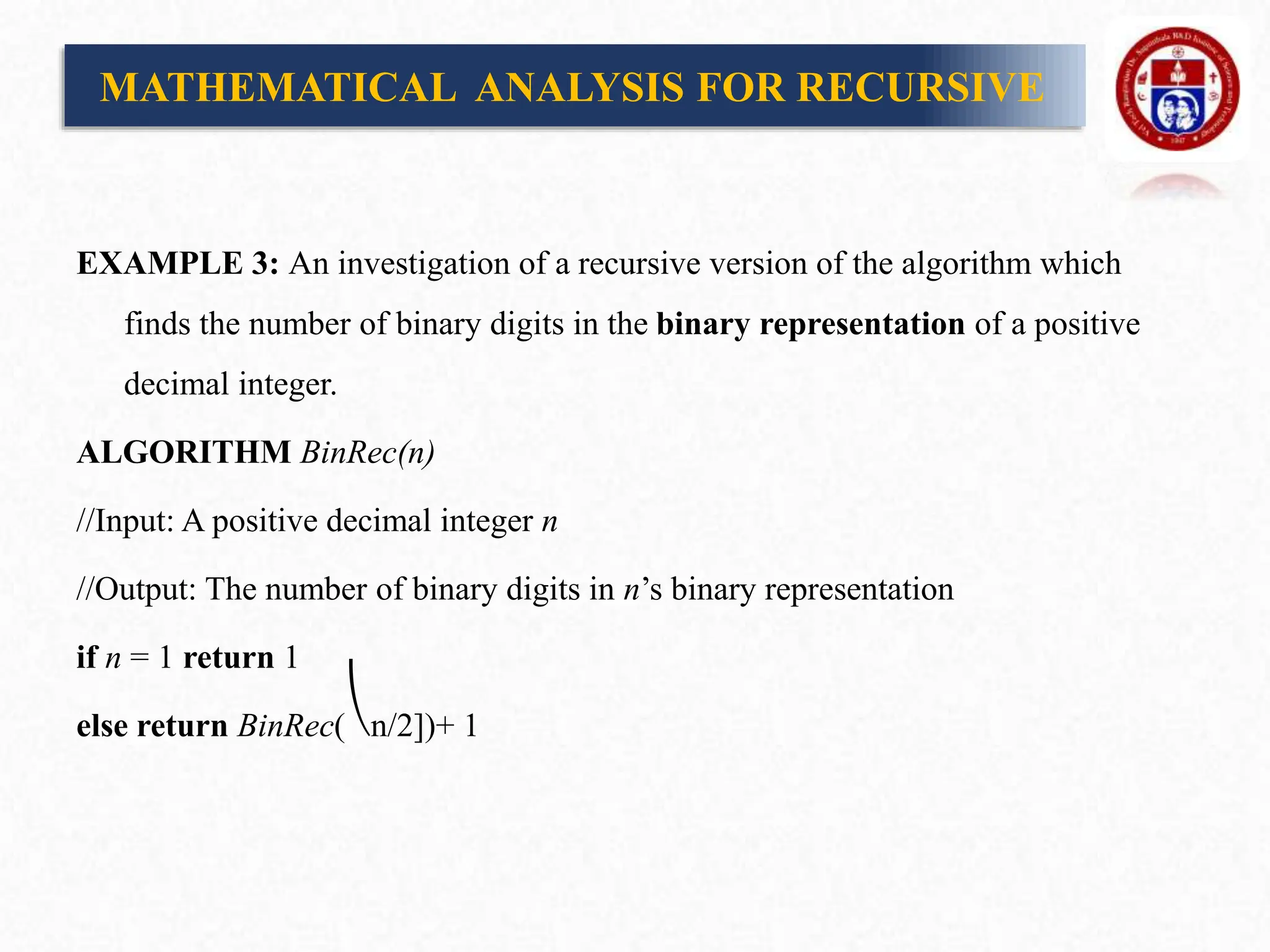 EXAMPLE 3: An investigation of a recursive version of the algorithm which
finds the number of binary digits in the binary representation of a positive
decimal integer.
ALGORITHM BinRec(n)
//Input: A positive decimal integer n
//Output: The number of binary digits in n’s binary representation
if n = 1 return 1
else return BinRec(⎝n/2])+ 1
MATHEMATICAL ANALYSIS FOR RECURSIVE
 