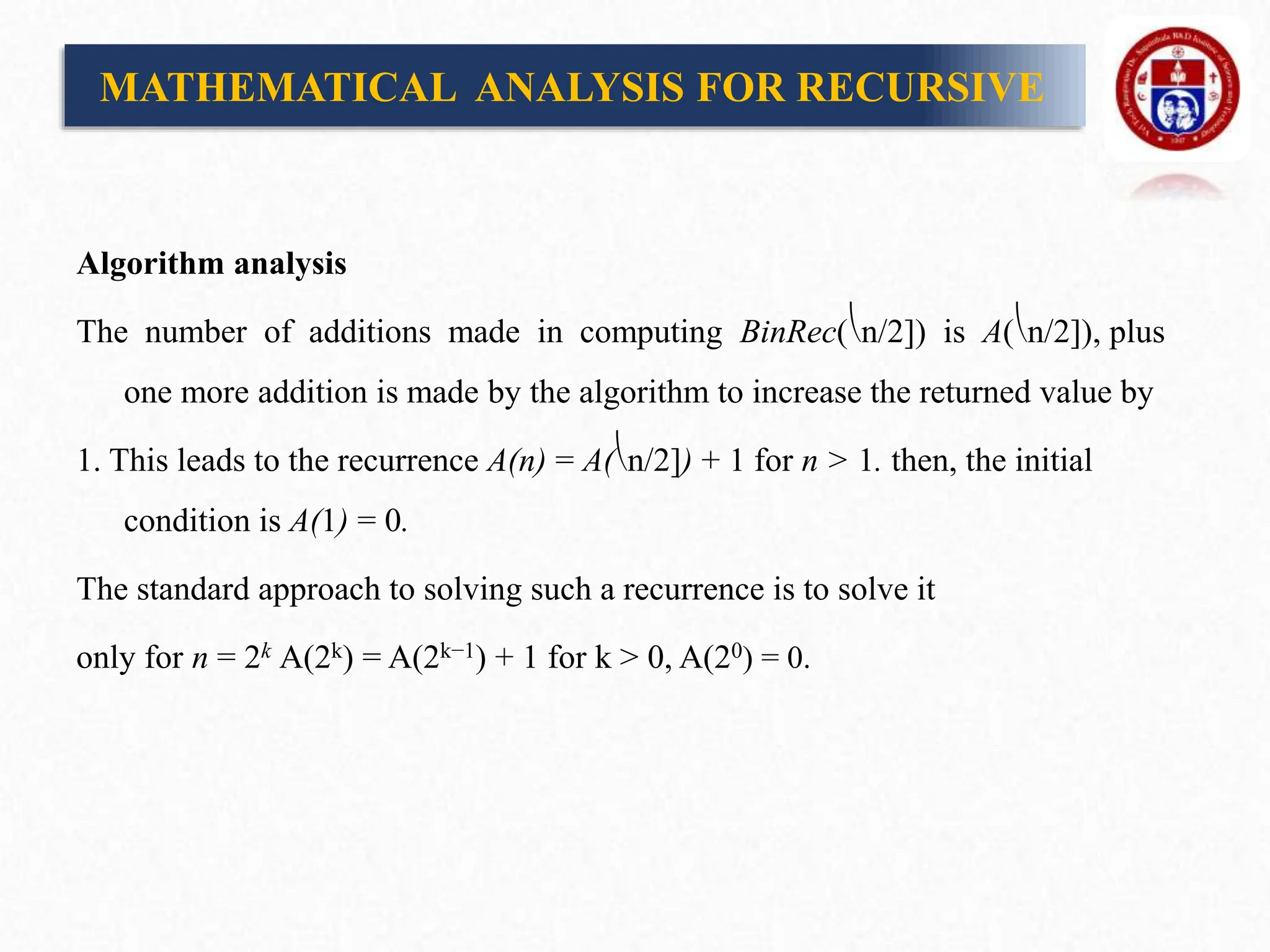Algorithm analysis
The number of additions made in computing BinRec(⎝n/2]) is A(⎝n/2]), plus
one more addition is made by the algorithm to increase the returned value by
1. This leads to the recurrence A(n) = A(⎝n/2]) + 1 for n > 1. then, the initial
condition is A(1) = 0.
The standard approach to solving such a recurrence is to solve it
only for n = 2k A(2k) = A(2k−1) + 1 for k > 0, A(20) = 0.
MATHEMATICAL ANALYSIS FOR RECURSIVE
 
