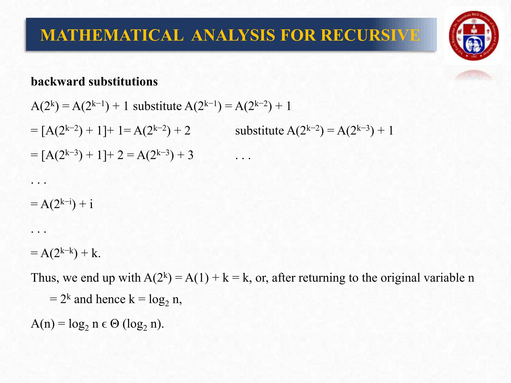 backward substitutions
A(2k) = A(2k−1) + 1 substitute A(2k−1) = A(2k−2) + 1
= [A(2k−2) + 1]+ 1= A(2k−2) + 2 substitute A(2k−2) = A(2k−3) + 1
= [A(2k−3) + 1]+ 2 = A(2k−3) + 3 . . .
. . .
= A(2k−i) + i
. . .
= A(2k−k) + k.
Thus, we end up with A(2k) = A(1) + k = k, or, after returning to the original variable n
= 2k and hence k = log2 n,
A(n) = log2 n ϵ Θ (log2 n).
MATHEMATICAL ANALYSIS FOR RECURSIVE
 