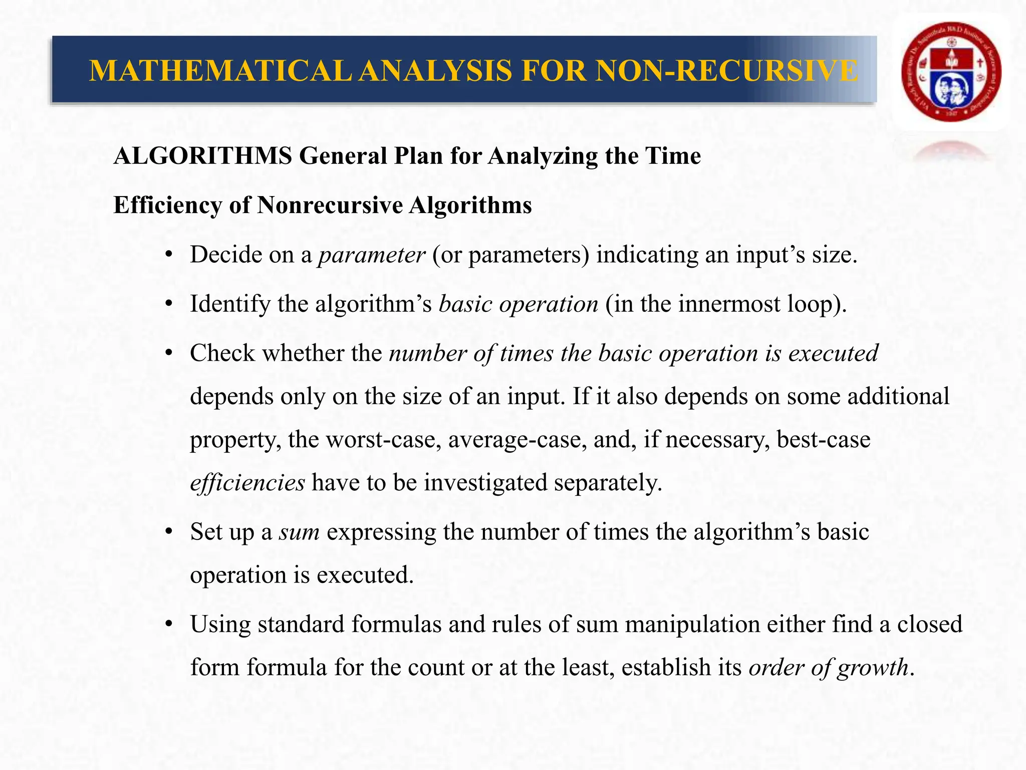 MATHEMATICALANALYSIS FOR NON-RECURSIVE
ALGORITHMS General Plan for Analyzing the Time
Efficiency of Nonrecursive Algorithms
• Decide on a parameter (or parameters) indicating an input’s size.
• Identify the algorithm’s basic operation (in the innermost loop).
• Check whether the number of times the basic operation is executed
depends only on the size of an input. If it also depends on some additional
property, the worst-case, average-case, and, if necessary, best-case
efficiencies have to be investigated separately.
• Set up a sum expressing the number of times the algorithm’s basic
operation is executed.
• Using standard formulas and rules of sum manipulation either find a closed
form formula for the count or at the least, establish its order of growth.
 