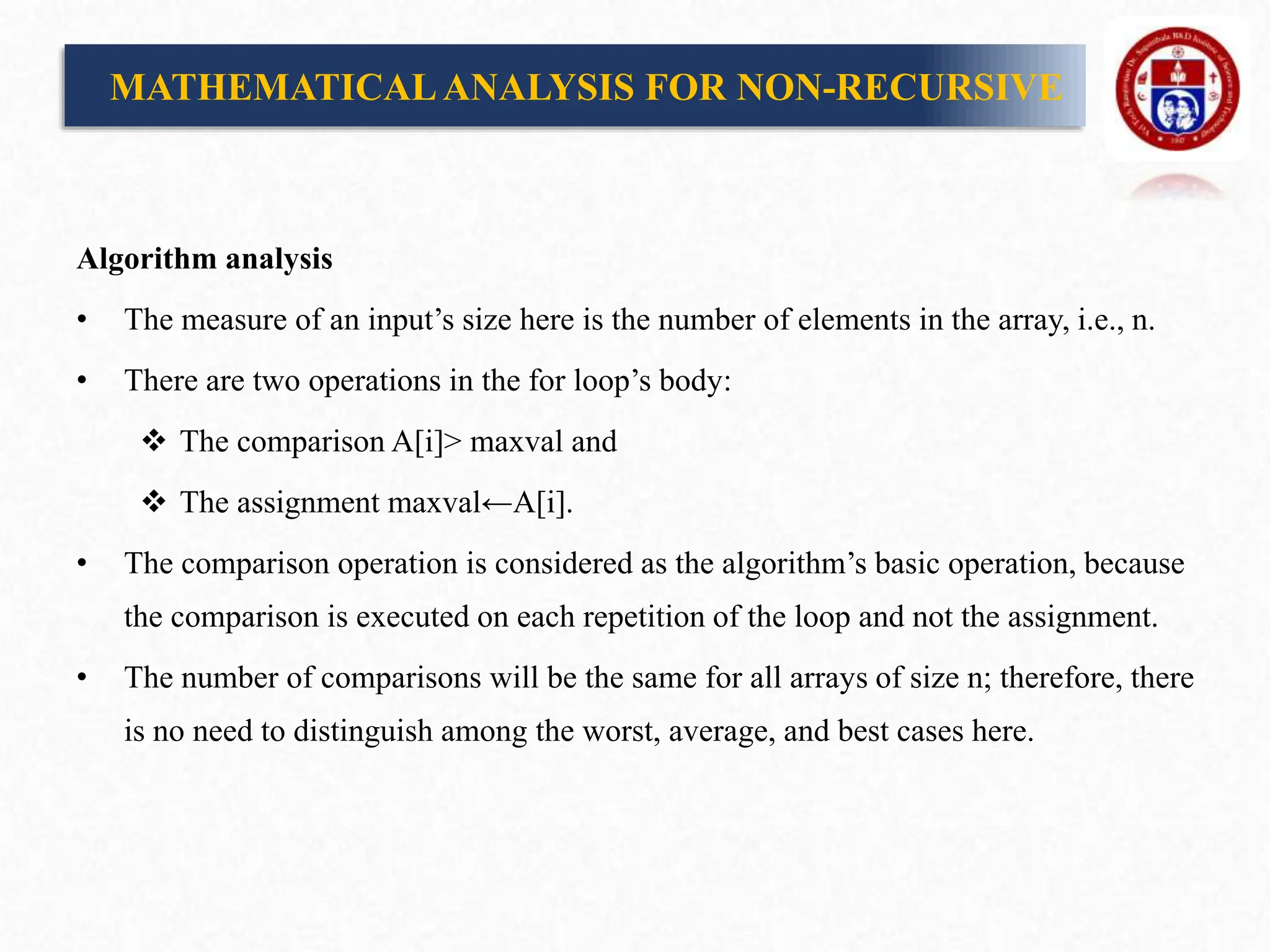 Algorithm analysis
• The measure of an input’s size here is the number of elements in the array, i.e., n.
• There are two operations in the for loop’s body:
 The comparison A[i]> maxval and
 The assignment maxval←A[i].
• The comparison operation is considered as the algorithm’s basic operation, because
the comparison is executed on each repetition of the loop and not the assignment.
• The number of comparisons will be the same for all arrays of size n; therefore, there
is no need to distinguish among the worst, average, and best cases here.
MATHEMATICALANALYSIS FOR NON-RECURSIVE
 