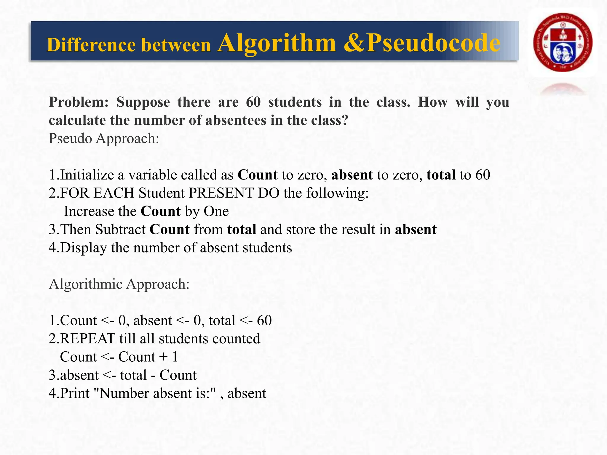 Difference between Algorithm &Pseudocode
Problem: Suppose there are 60 students in the class. How will you
calculate the number of absentees in the class?
Pseudo Approach:
1.Initialize a variable called as Count to zero, absent to zero, total to 60
2.FOR EACH Student PRESENT DO the following:
Increase the Count by One
3.Then Subtract Count from total and store the result in absent
4.Display the number of absent students
Algorithmic Approach:
1.Count <- 0, absent <- 0, total <- 60
2.REPEAT till all students counted
Count <- Count + 1
3.absent <- total - Count
4.Print "Number absent is:" , absent
 