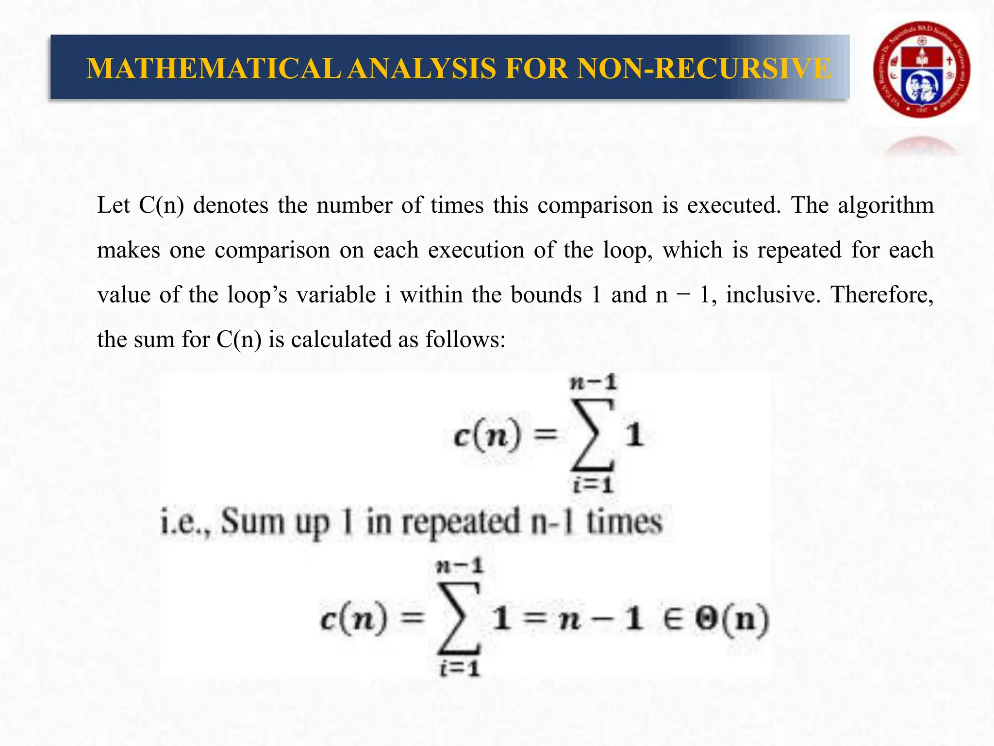 Let C(n) denotes the number of times this comparison is executed. The algorithm
makes one comparison on each execution of the loop, which is repeated for each
value of the loop’s variable i within the bounds 1 and n − 1, inclusive. Therefore,
the sum for C(n) is calculated as follows:
MATHEMATICALANALYSIS FOR NON-RECURSIVE
 