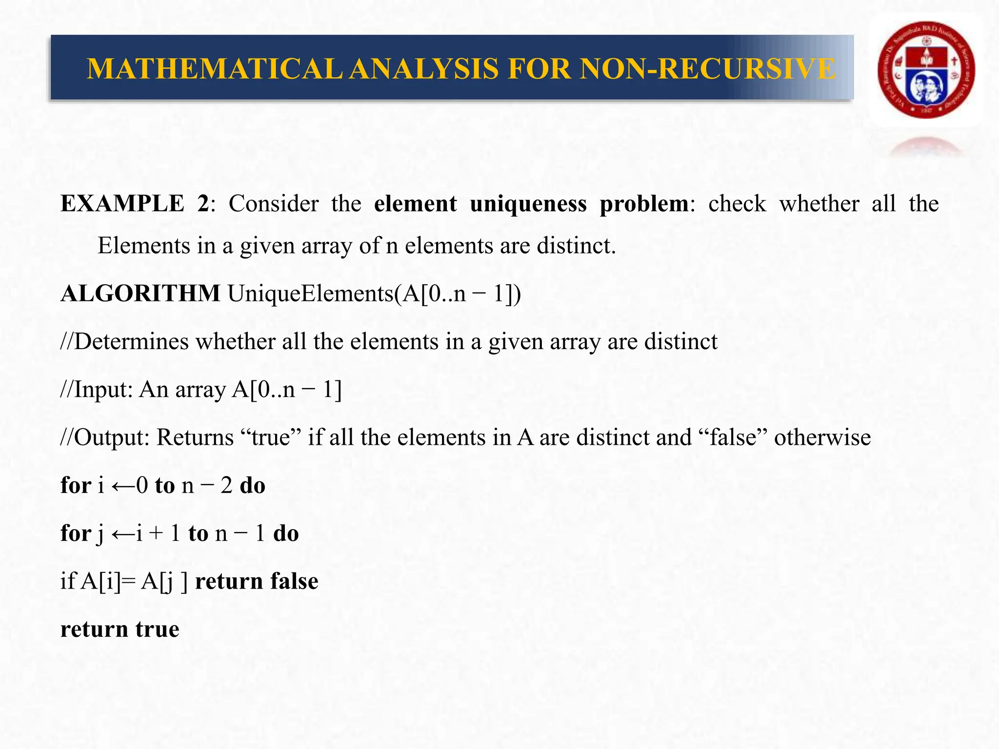 EXAMPLE 2: Consider the element uniqueness problem: check whether all the
Elements in a given array of n elements are distinct.
ALGORITHM UniqueElements(A[0..n − 1])
//Determines whether all the elements in a given array are distinct
//Input: An array A[0..n − 1]
//Output: Returns “true” if all the elements in A are distinct and “false” otherwise
for i ←0 to n − 2 do
for j ←i + 1 to n − 1 do
if A[i]= A[j ] return false
return true
MATHEMATICALANALYSIS FOR NON-RECURSIVE
 