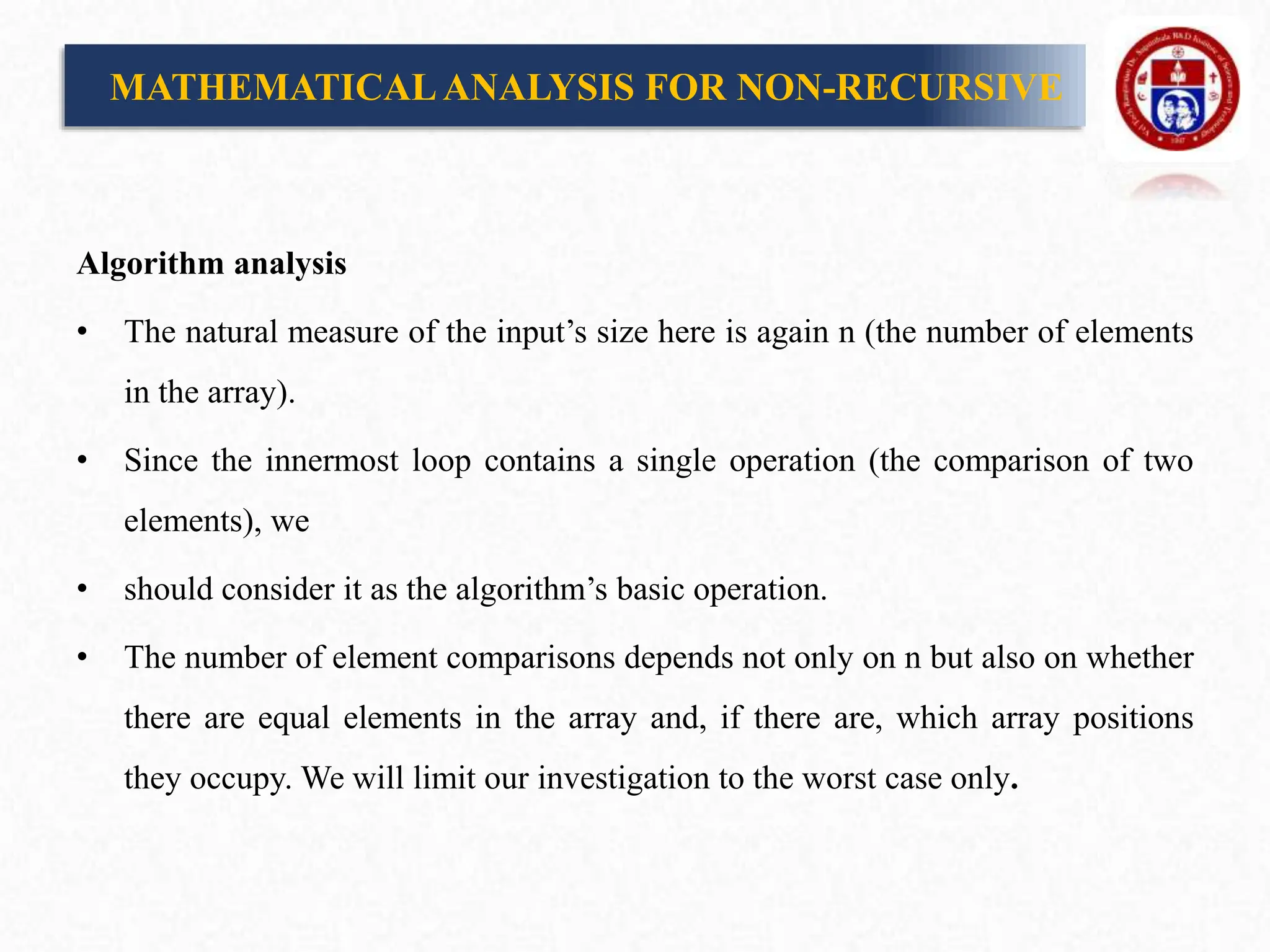 Algorithm analysis
• The natural measure of the input’s size here is again n (the number of elements
in the array).
• Since the innermost loop contains a single operation (the comparison of two
elements), we
• should consider it as the algorithm’s basic operation.
• The number of element comparisons depends not only on n but also on whether
there are equal elements in the array and, if there are, which array positions
they occupy. We will limit our investigation to the worst case only.
MATHEMATICALANALYSIS FOR NON-RECURSIVE
 