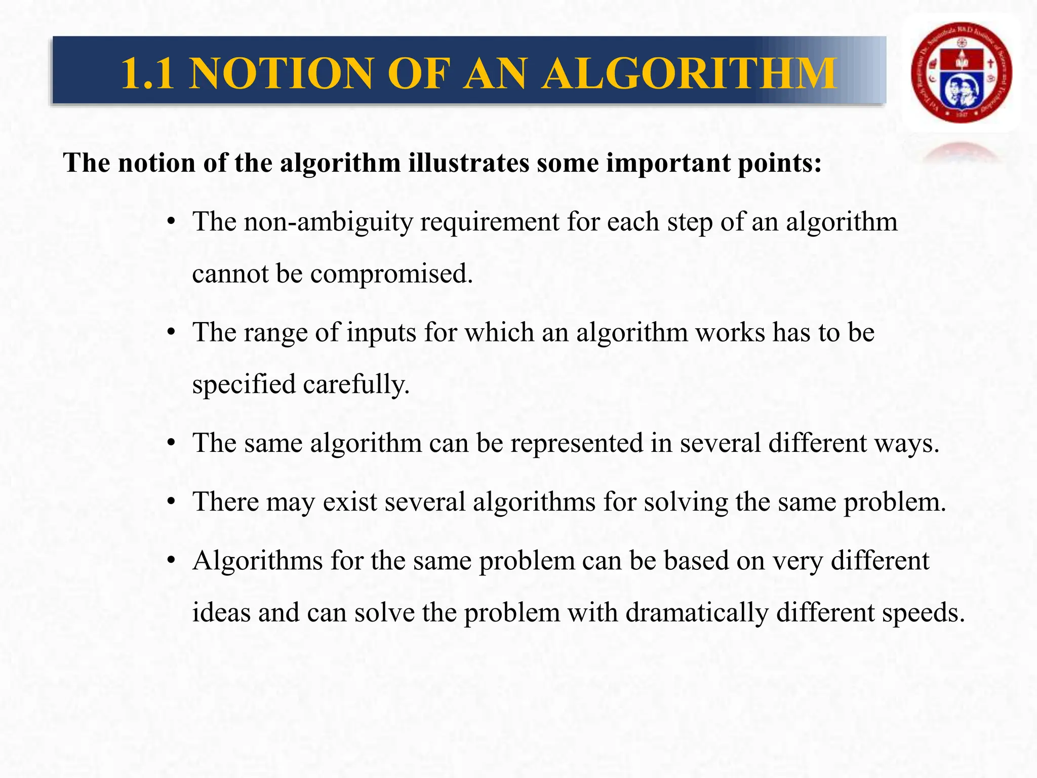 The notion of the algorithm illustrates some important points:
• The non-ambiguity requirement for each step of an algorithm
cannot be compromised.
• The range of inputs for which an algorithm works has to be
specified carefully.
• The same algorithm can be represented in several different ways.
• There may exist several algorithms for solving the same problem.
• Algorithms for the same problem can be based on very different
ideas and can solve the problem with dramatically different speeds.
1.1 NOTION OF AN ALGORITHM
 