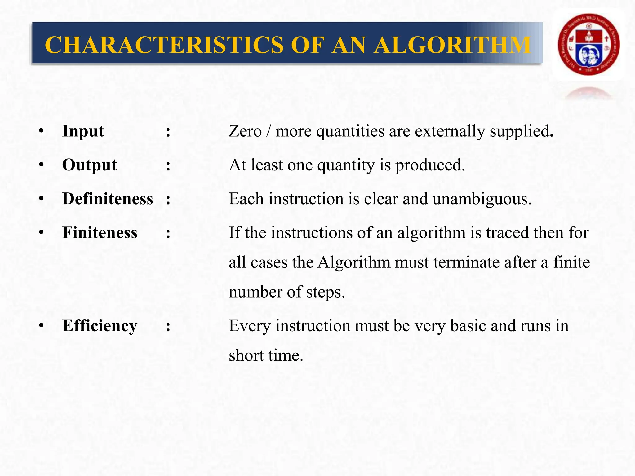 • Input : Zero / more quantities are externally supplied.
• Output : At least one quantity is produced.
• Definiteness : Each instruction is clear and unambiguous.
• Finiteness : If the instructions of an algorithm is traced then for
all cases the Algorithm must terminate after a finite
number of steps.
• Efficiency : Every instruction must be very basic and runs in
short time.
CHARACTERISTICS OF AN ALGORITHM
 