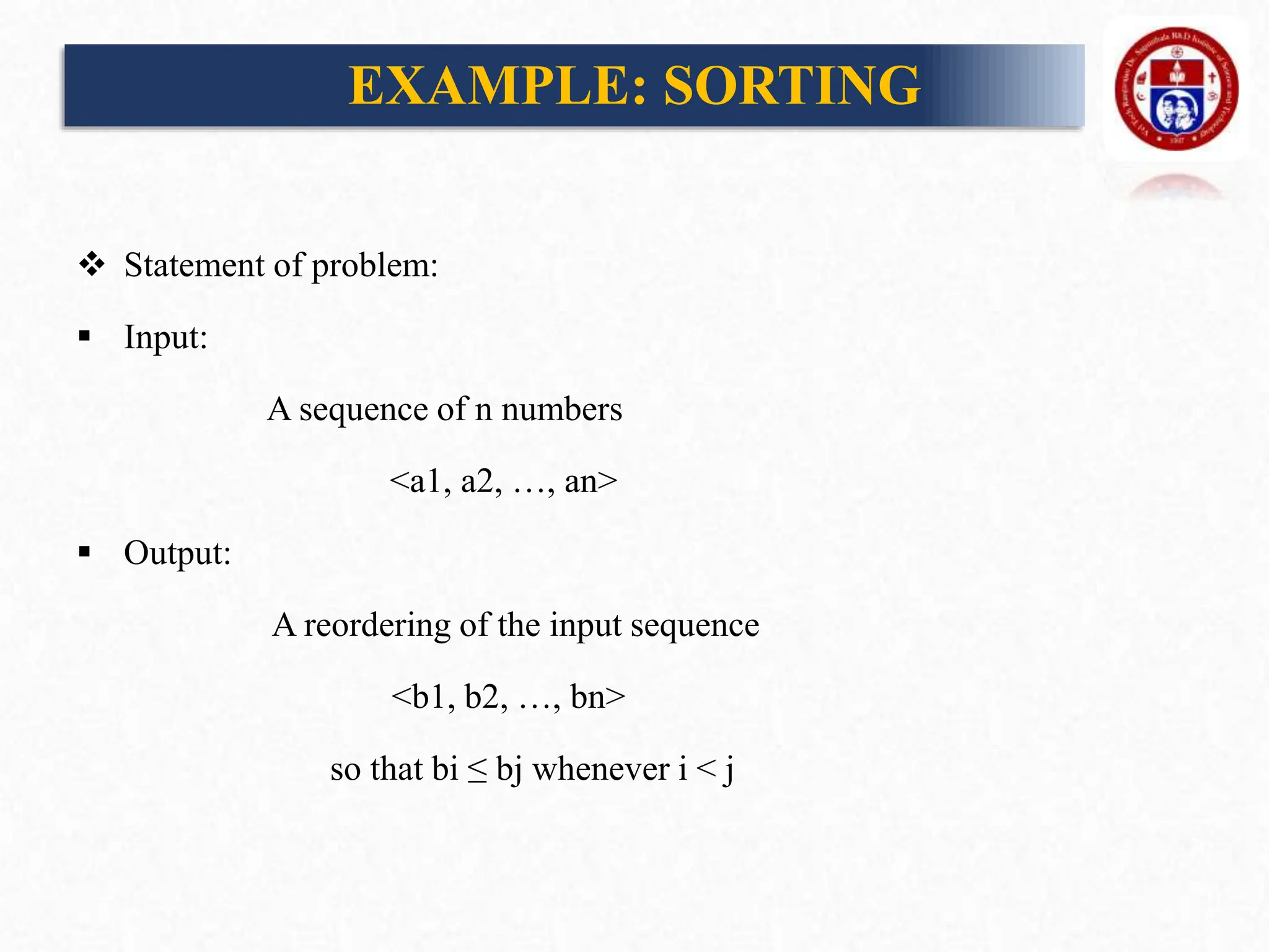 EXAMPLE: SORTING
 Statement of problem:
 Input:
A sequence of n numbers
<a1, a2, …, an>
 Output:
A reordering of the input sequence
<b1, b2, …, bn>
so that bi ≤ bj whenever i < j
 