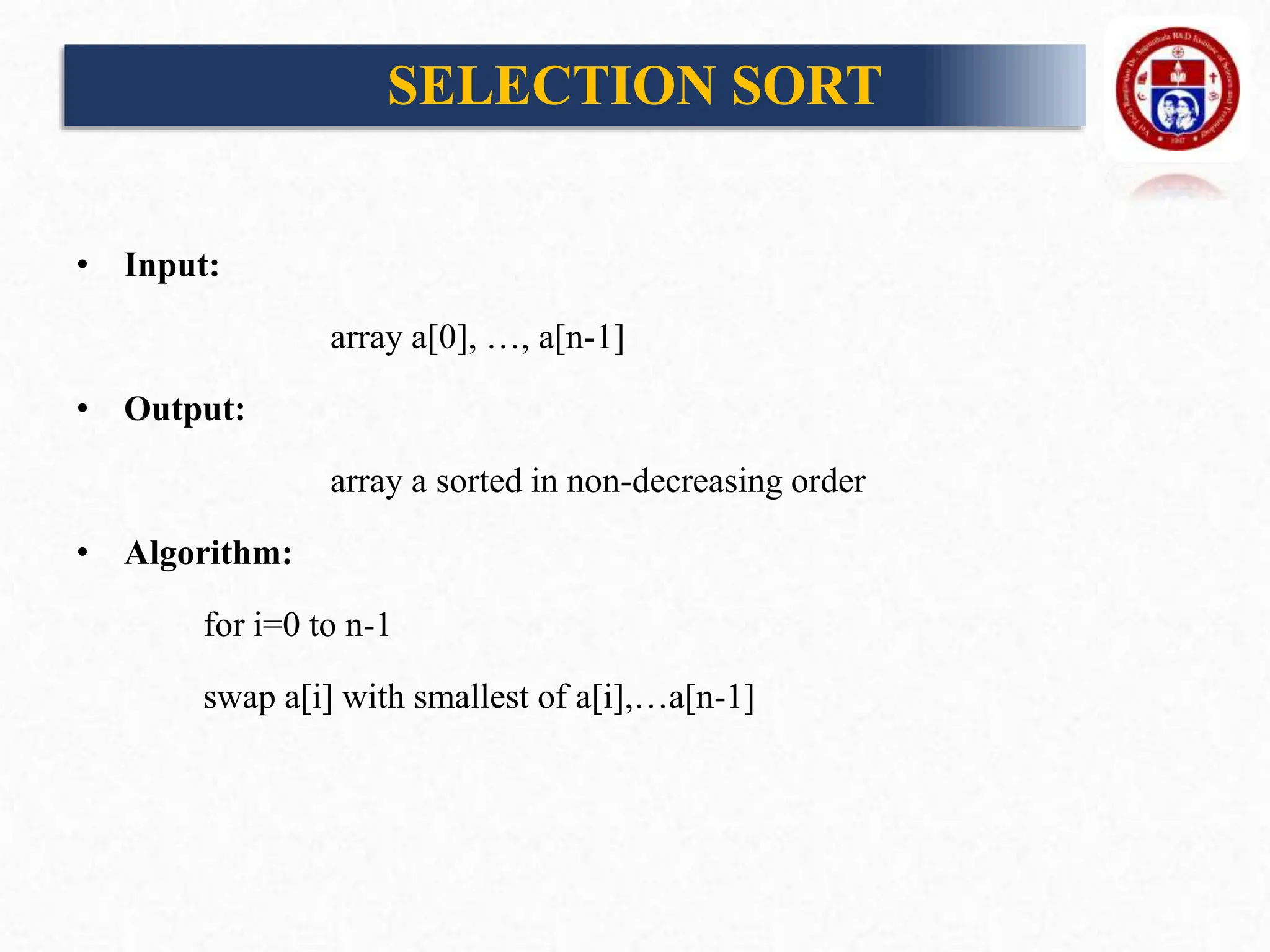 SELECTION SORT
• Input:
array a[0], …, a[n-1]
• Output:
array a sorted in non-decreasing order
• Algorithm:
for i=0 to n-1
swap a[i] with smallest of a[i],…a[n-1]
 