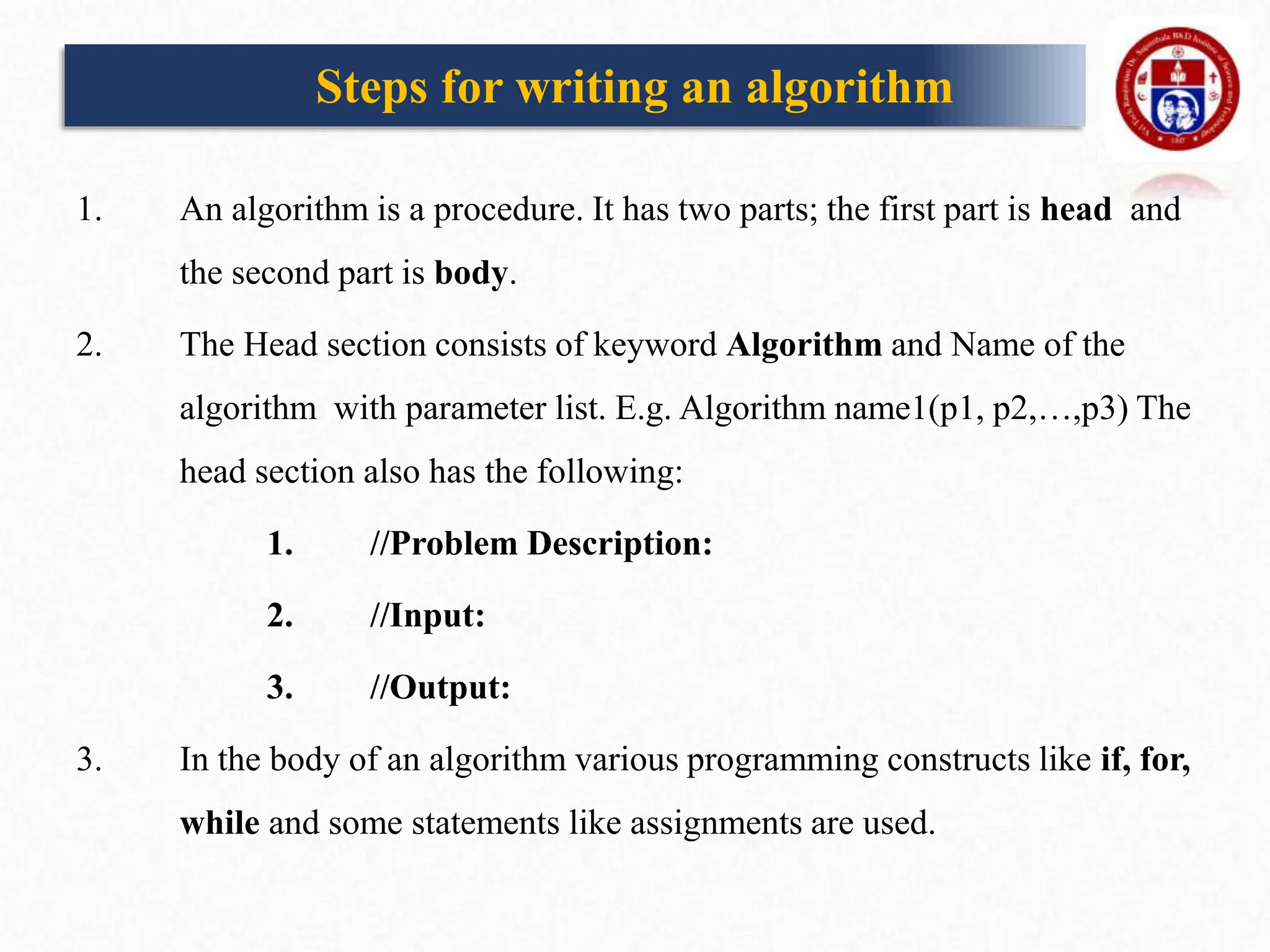 Steps for writing an algorithm
1. An algorithm is a procedure. It has two parts; the first part is head and
the second part is body.
2. The Head section consists of keyword Algorithm and Name of the
algorithm with parameter list. E.g. Algorithm name1(p1, p2,…,p3) The
head section also has the following:
1. //Problem Description:
2. //Input:
3. //Output:
3. In the body of an algorithm various programming constructs like if, for,
while and some statements like assignments are used.
 