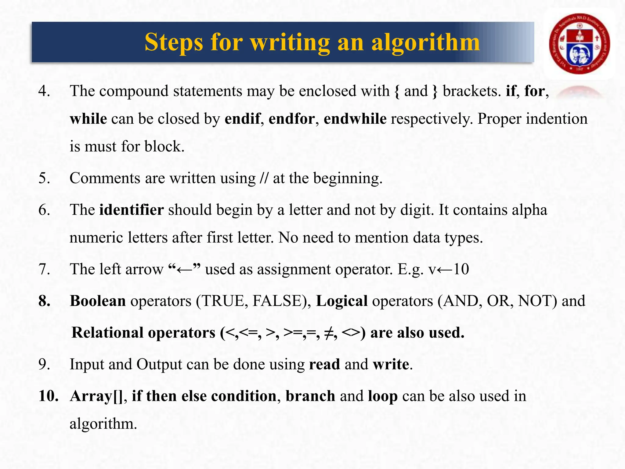 4. The compound statements may be enclosed with { and } brackets. if, for,
while can be closed by endif, endfor, endwhile respectively. Proper indention
is must for block.
5. Comments are written using // at the beginning.
6. The identifier should begin by a letter and not by digit. It contains alpha
numeric letters after first letter. No need to mention data types.
7. The left arrow “←” used as assignment operator. E.g. v←10
8. Boolean operators (TRUE, FALSE), Logical operators (AND, OR, NOT) and
Relational operators (<,<=, >, >=,=, ≠, <>) are also used.
9. Input and Output can be done using read and write.
10. Array[], if then else condition, branch and loop can be also used in
algorithm.
Steps for writing an algorithm
 