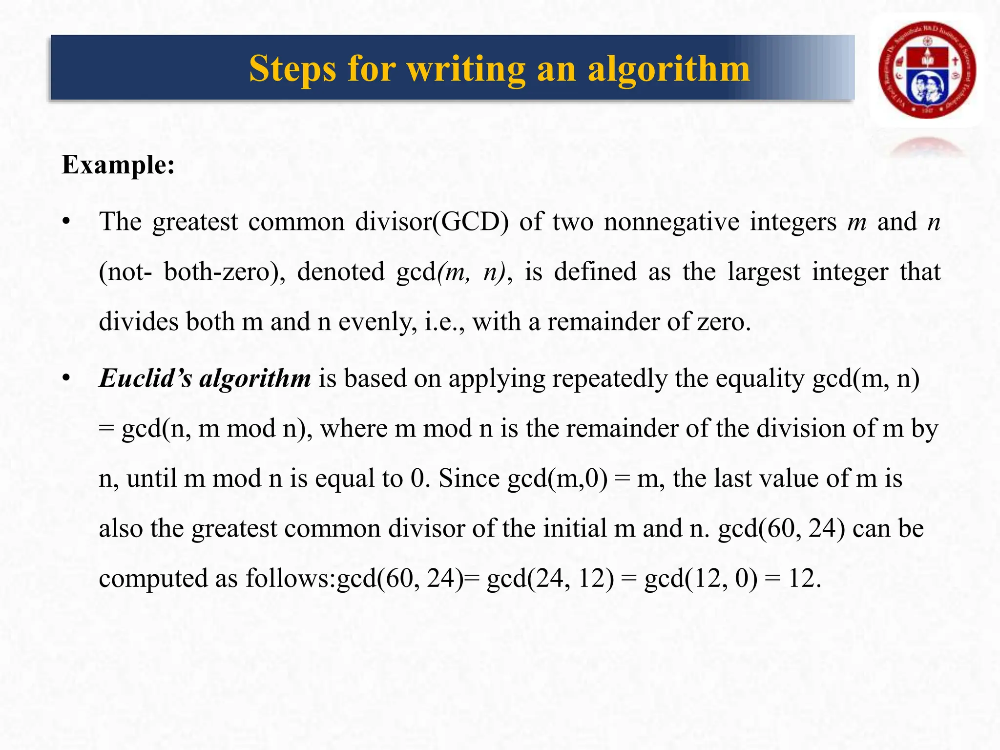 Example:
• The greatest common divisor(GCD) of two nonnegative integers m and n
(not- both-zero), denoted gcd(m, n), is defined as the largest integer that
divides both m and n evenly, i.e., with a remainder of zero.
• Euclid’s algorithm is based on applying repeatedly the equality gcd(m, n)
= gcd(n, m mod n), where m mod n is the remainder of the division of m by
n, until m mod n is equal to 0. Since gcd(m,0) = m, the last value of m is
also the greatest common divisor of the initial m and n. gcd(60, 24) can be
computed as follows:gcd(60, 24)= gcd(24, 12) = gcd(12, 0) = 12.
Steps for writing an algorithm
 