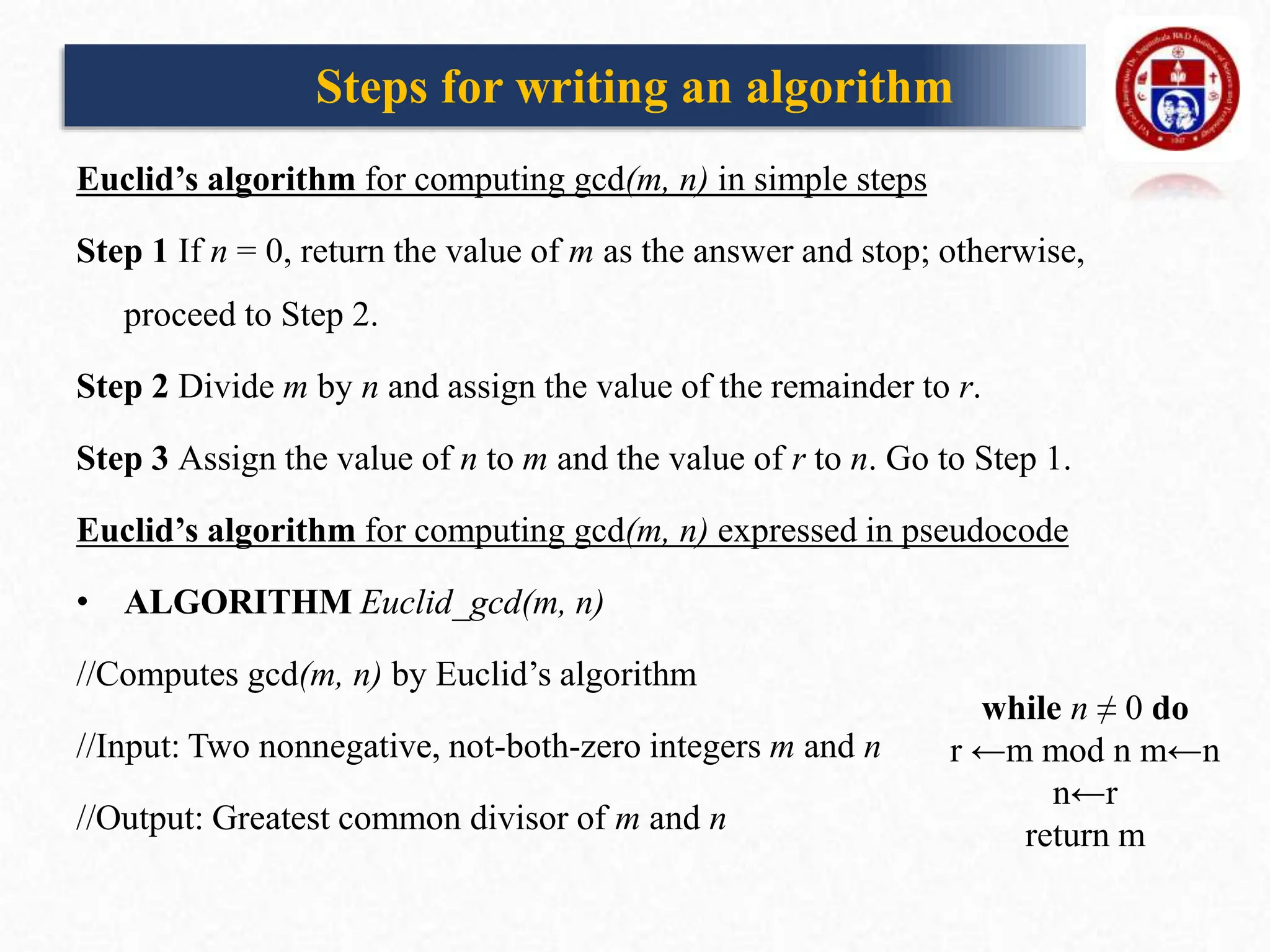 Euclid’s algorithm for computing gcd(m, n) in simple steps
Step 1 If n = 0, return the value of m as the answer and stop; otherwise,
proceed to Step 2.
Step 2 Divide m by n and assign the value of the remainder to r.
Step 3 Assign the value of n to m and the value of r to n. Go to Step 1.
Euclid’s algorithm for computing gcd(m, n) expressed in pseudocode
• ALGORITHM Euclid_gcd(m, n)
//Computes gcd(m, n) by Euclid’s algorithm
//Input: Two nonnegative, not-both-zero integers m and n
//Output: Greatest common divisor of m and n
while n ≠ 0 do
r ←m mod n m←n
n←r
return m
Steps for writing an algorithm
 