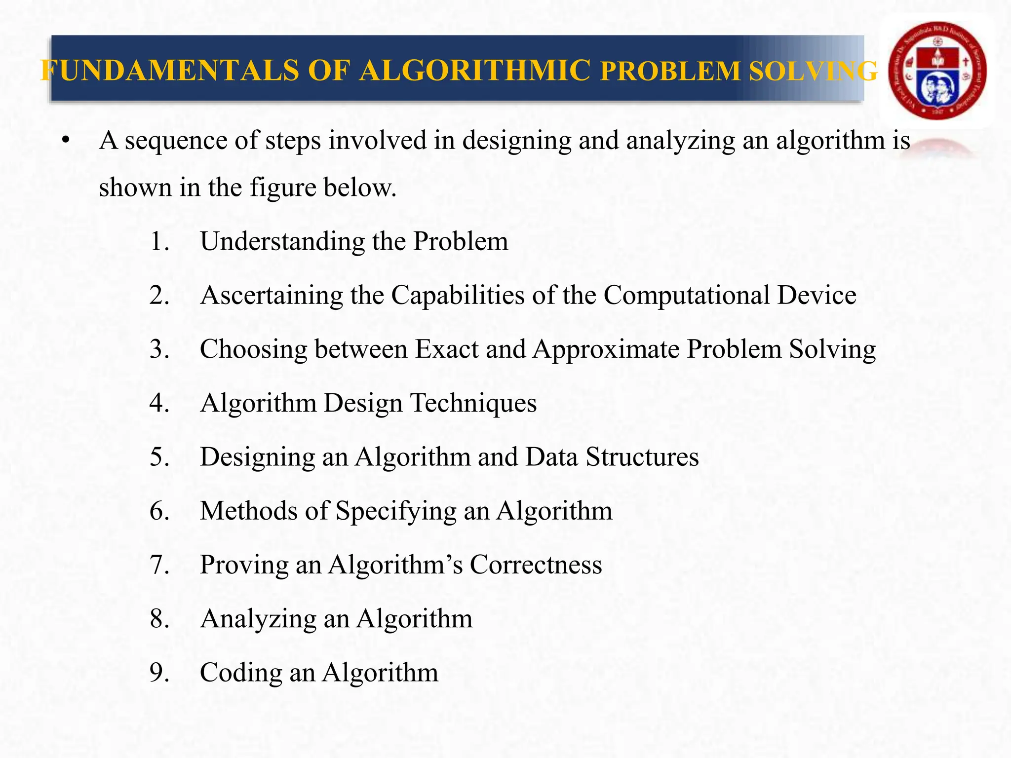 FUNDAMENTALS OF ALGORITHMIC PROBLEM SOLVING
• A sequence of steps involved in designing and analyzing an algorithm is
shown in the figure below.
1. Understanding the Problem
2. Ascertaining the Capabilities of the Computational Device
3. Choosing between Exact and Approximate Problem Solving
4. Algorithm Design Techniques
5. Designing an Algorithm and Data Structures
6. Methods of Specifying an Algorithm
7. Proving an Algorithm’s Correctness
8. Analyzing an Algorithm
9. Coding an Algorithm
 