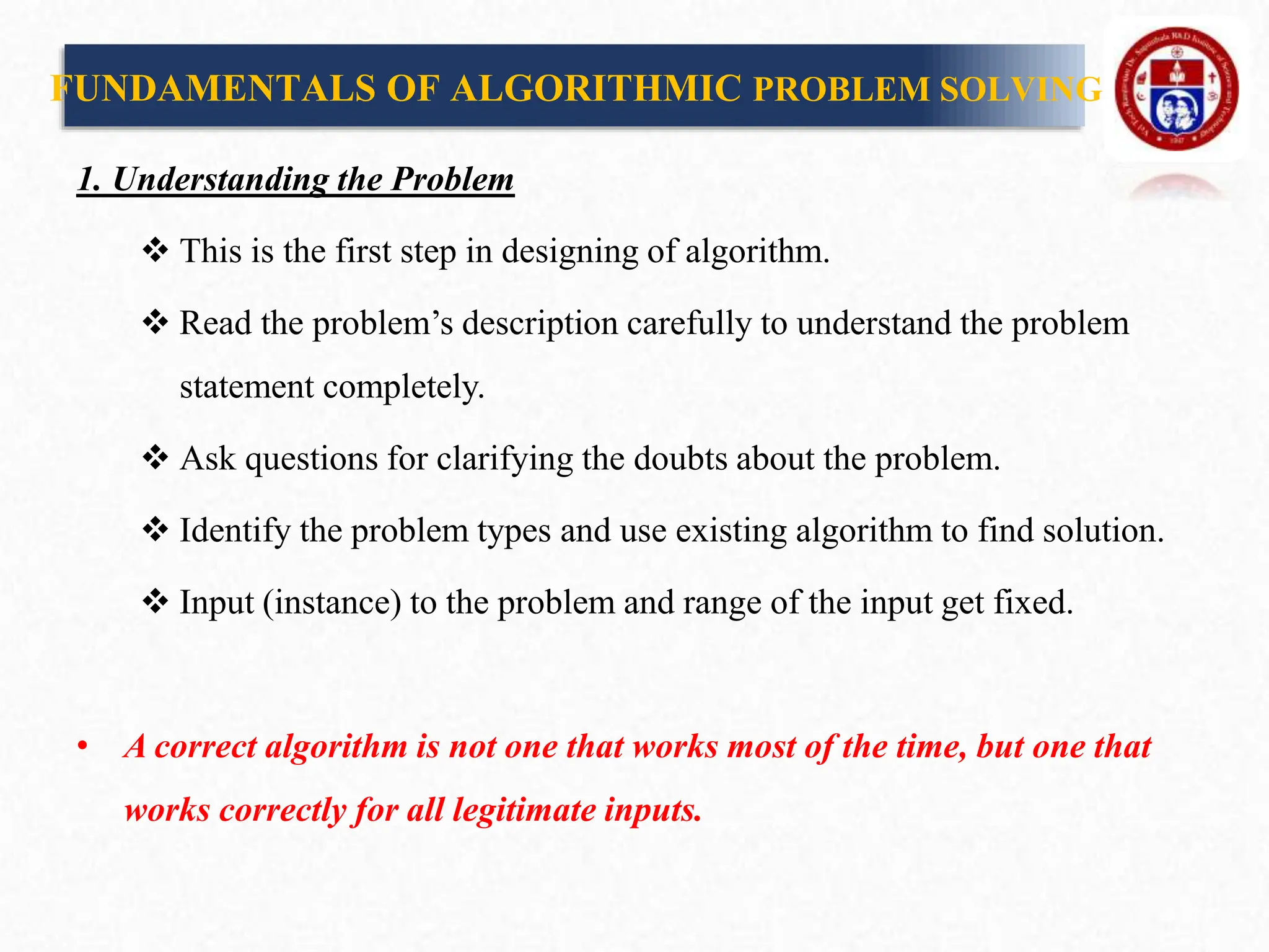 1. Understanding the Problem
 This is the first step in designing of algorithm.
 Read the problem’s description carefully to understand the problem
statement completely.
 Ask questions for clarifying the doubts about the problem.
 Identify the problem types and use existing algorithm to find solution.
 Input (instance) to the problem and range of the input get fixed.
• A correct algorithm is not one that works most of the time, but one that
works correctly for all legitimate inputs.
FUNDAMENTALS OF ALGORITHMIC PROBLEM SOLVING
 