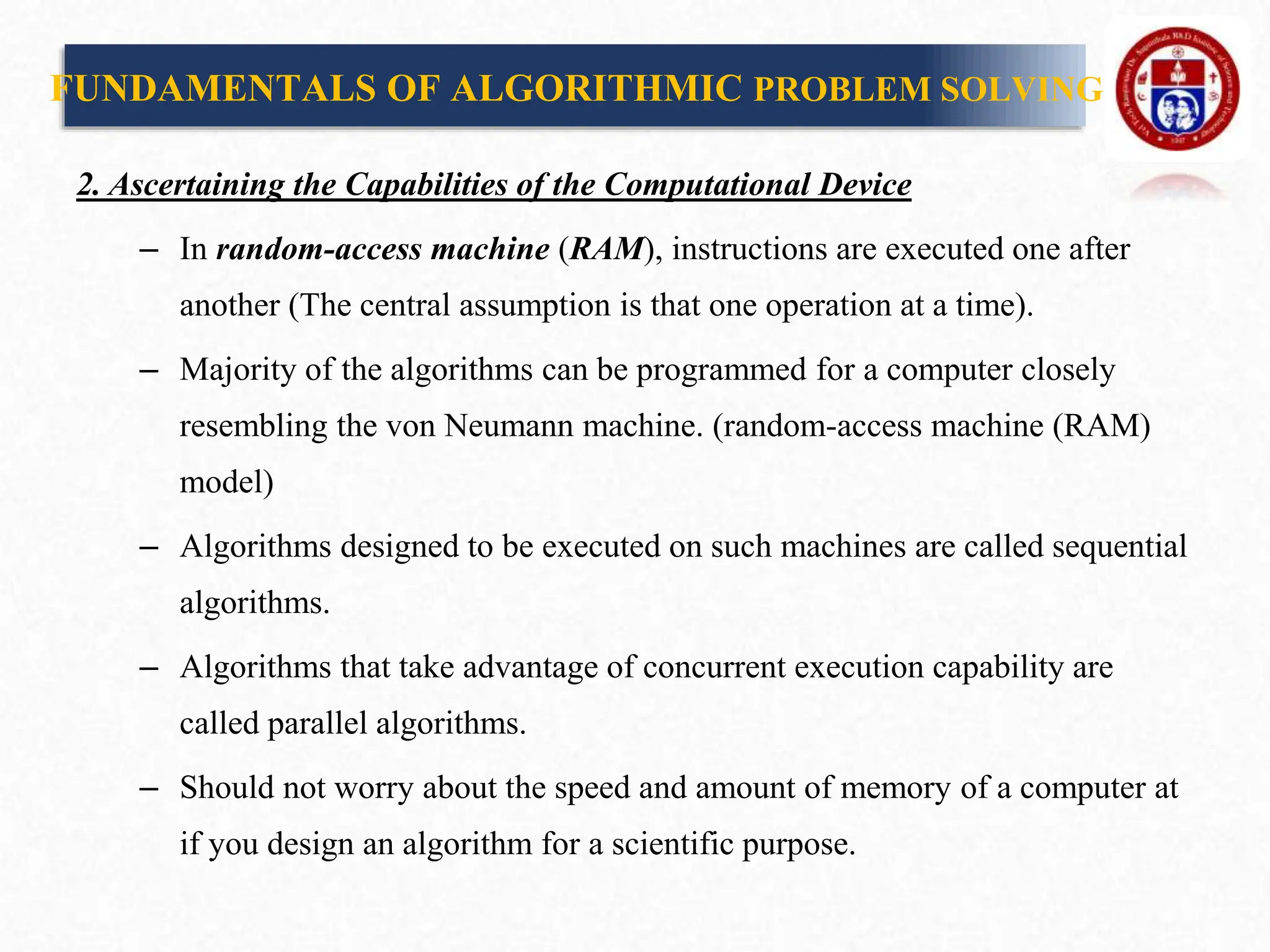 2. Ascertaining the Capabilities of the Computational Device
– In random-access machine (RAM), instructions are executed one after
another (The central assumption is that one operation at a time).
– Majority of the algorithms can be programmed for a computer closely
resembling the von Neumann machine. (random-access machine (RAM)
model)
– Algorithms designed to be executed on such machines are called sequential
algorithms.
– Algorithms that take advantage of concurrent execution capability are
called parallel algorithms.
– Should not worry about the speed and amount of memory of a computer at
if you design an algorithm for a scientific purpose.
FUNDAMENTALS OF ALGORITHMIC PROBLEM SOLVING
 