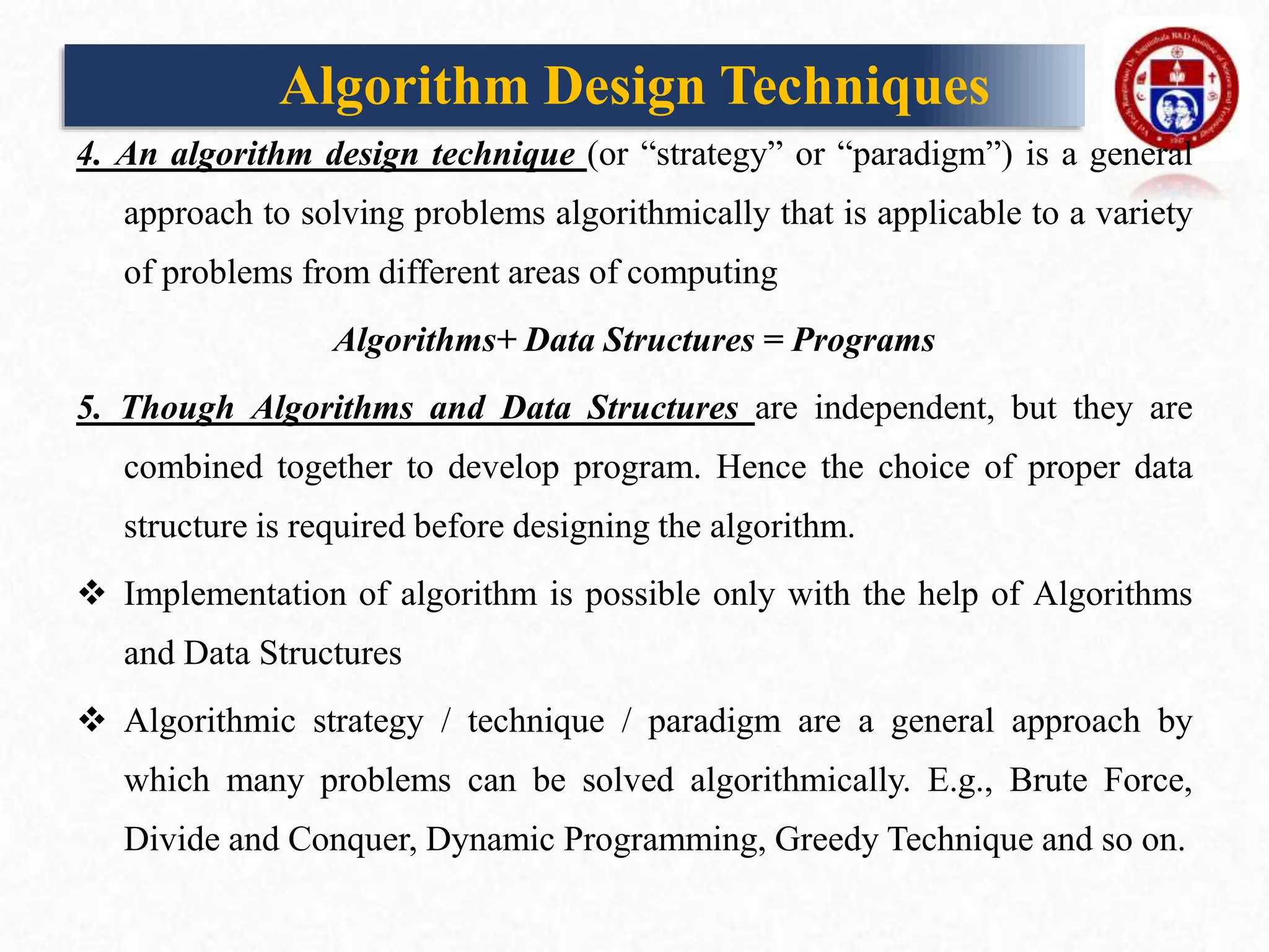 Algorithm Design Techniques
4. An algorithm design technique (or “strategy” or “paradigm”) is a general
approach to solving problems algorithmically that is applicable to a variety
of problems from different areas of computing
Algorithms+ Data Structures = Programs
5. Though Algorithms and Data Structures are independent, but they are
combined together to develop program. Hence the choice of proper data
structure is required before designing the algorithm.
 Implementation of algorithm is possible only with the help of Algorithms
and Data Structures
 Algorithmic strategy / technique / paradigm are a general approach by
which many problems can be solved algorithmically. E.g., Brute Force,
Divide and Conquer, Dynamic Programming, Greedy Technique and so on.
 