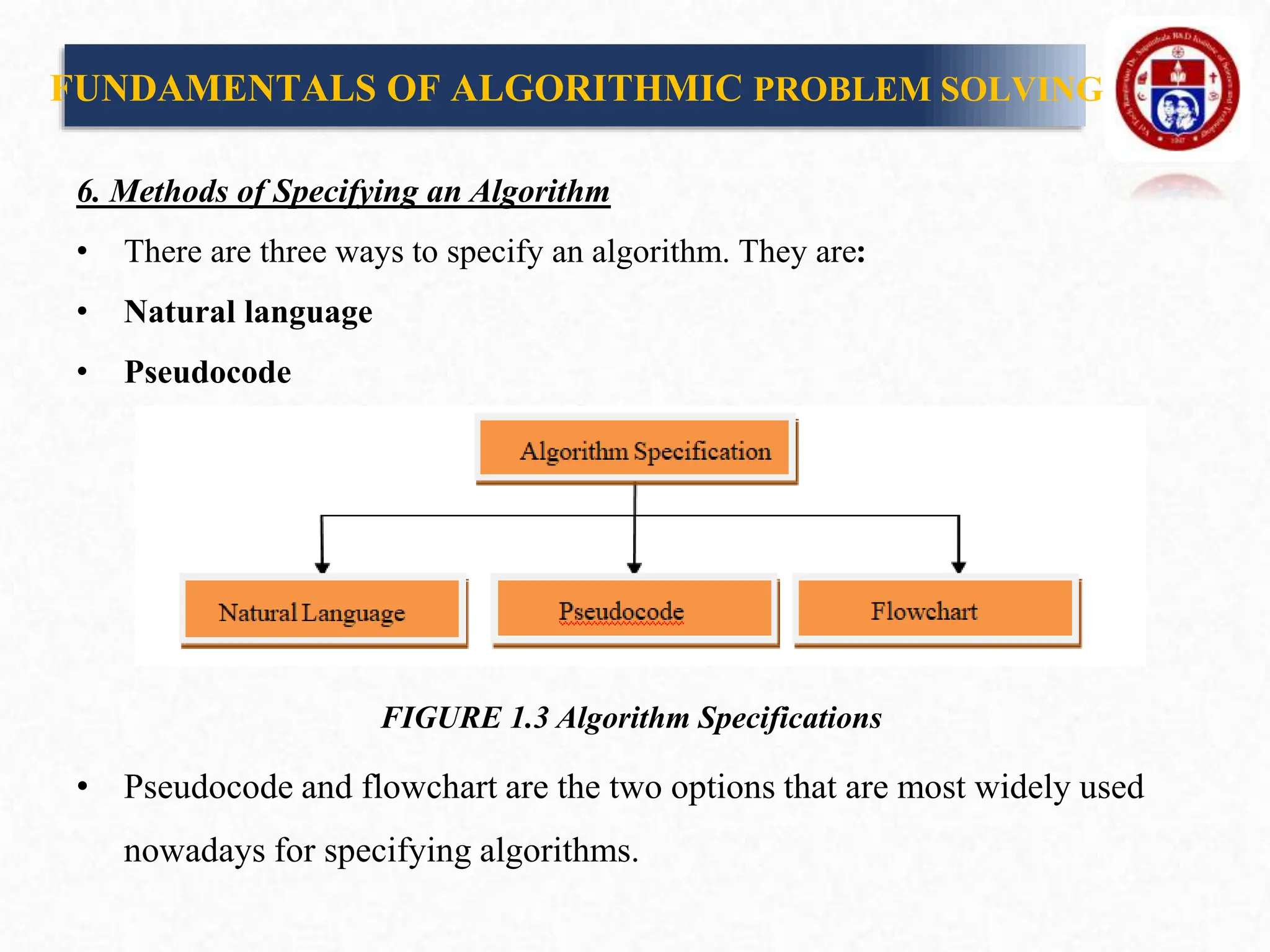 6. Methods of Specifying an Algorithm
• There are three ways to specify an algorithm. They are:
• Natural language
• Pseudocode
FIGURE 1.3 Algorithm Specifications
• Pseudocode and flowchart are the two options that are most widely used
nowadays for specifying algorithms.
FUNDAMENTALS OF ALGORITHMIC PROBLEM SOLVING
 