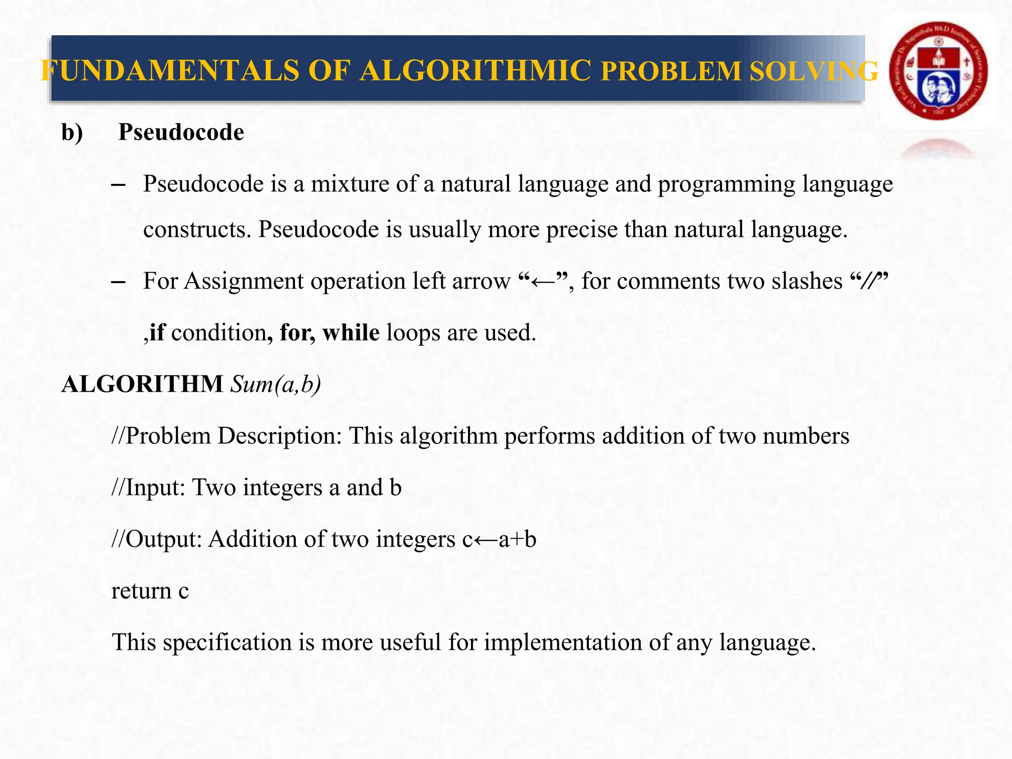 b) Pseudocode
– Pseudocode is a mixture of a natural language and programming language
constructs. Pseudocode is usually more precise than natural language.
– For Assignment operation left arrow “←”, for comments two slashes “//”
,if condition, for, while loops are used.
ALGORITHM Sum(a,b)
//Problem Description: This algorithm performs addition of two numbers
//Input: Two integers a and b
//Output: Addition of two integers c←a+b
return c
This specification is more useful for implementation of any language.
FUNDAMENTALS OF ALGORITHMIC PROBLEM SOLVING
 