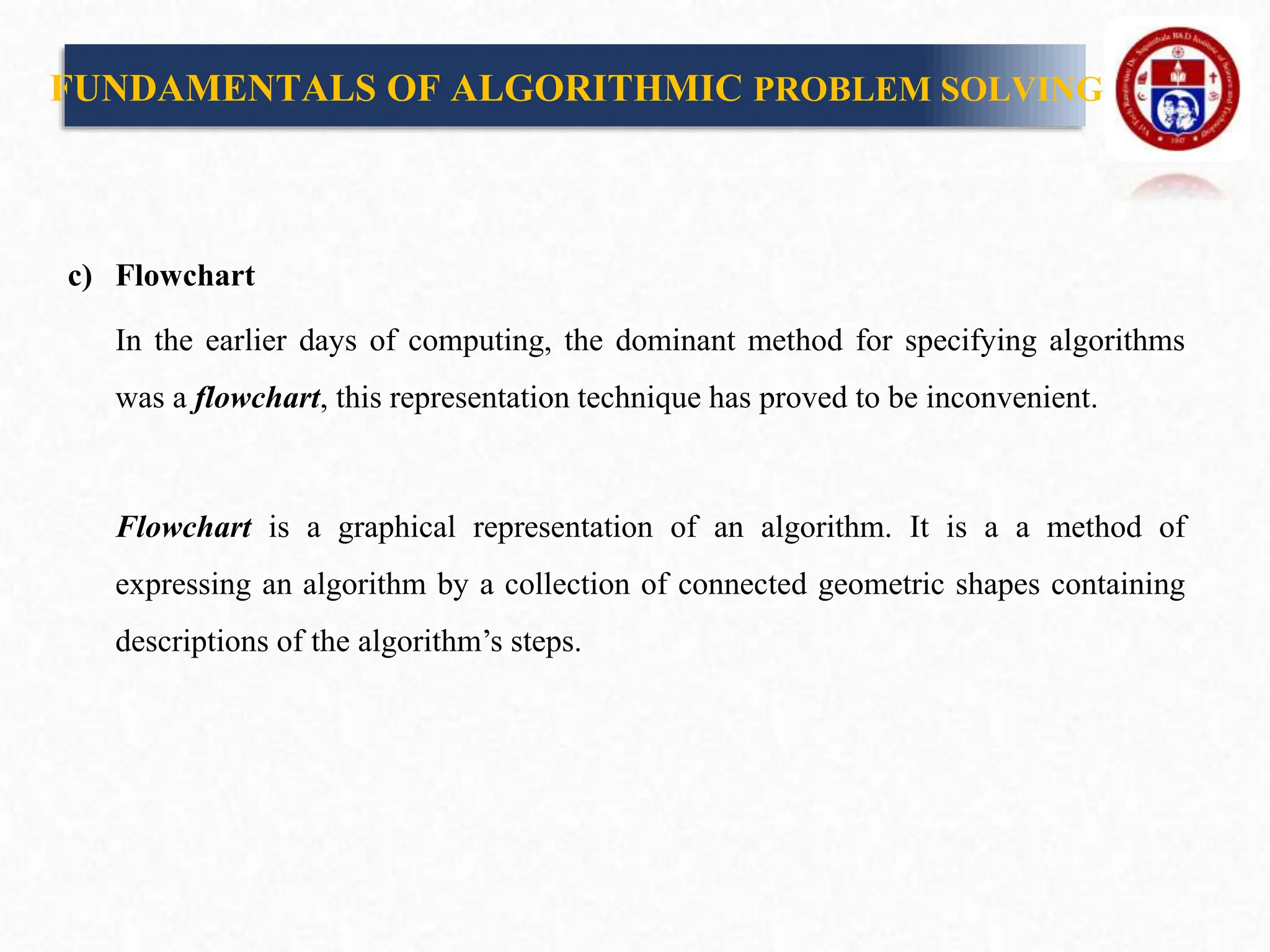 c) Flowchart
In the earlier days of computing, the dominant method for specifying algorithms
was a flowchart, this representation technique has proved to be inconvenient.
Flowchart is a graphical representation of an algorithm. It is a a method of
expressing an algorithm by a collection of connected geometric shapes containing
descriptions of the algorithm’s steps.
FUNDAMENTALS OF ALGORITHMIC PROBLEM SOLVING
 