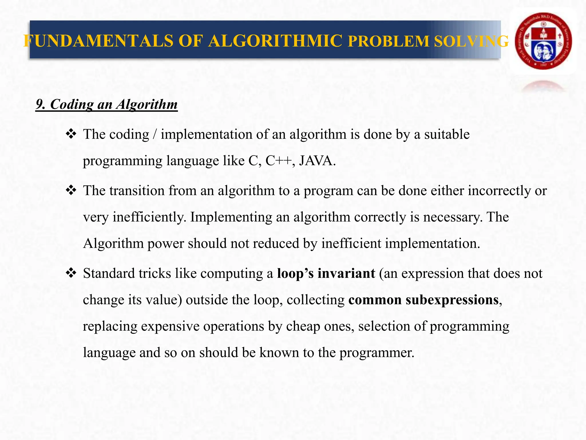 9. Coding an Algorithm
 The coding / implementation of an algorithm is done by a suitable
programming language like C, C++, JAVA.
 The transition from an algorithm to a program can be done either incorrectly or
very inefficiently. Implementing an algorithm correctly is necessary. The
Algorithm power should not reduced by inefficient implementation.
 Standard tricks like computing a loop’s invariant (an expression that does not
change its value) outside the loop, collecting common subexpressions,
replacing expensive operations by cheap ones, selection of programming
language and so on should be known to the programmer.
FUNDAMENTALS OF ALGORITHMIC PROBLEM SOLVING
 