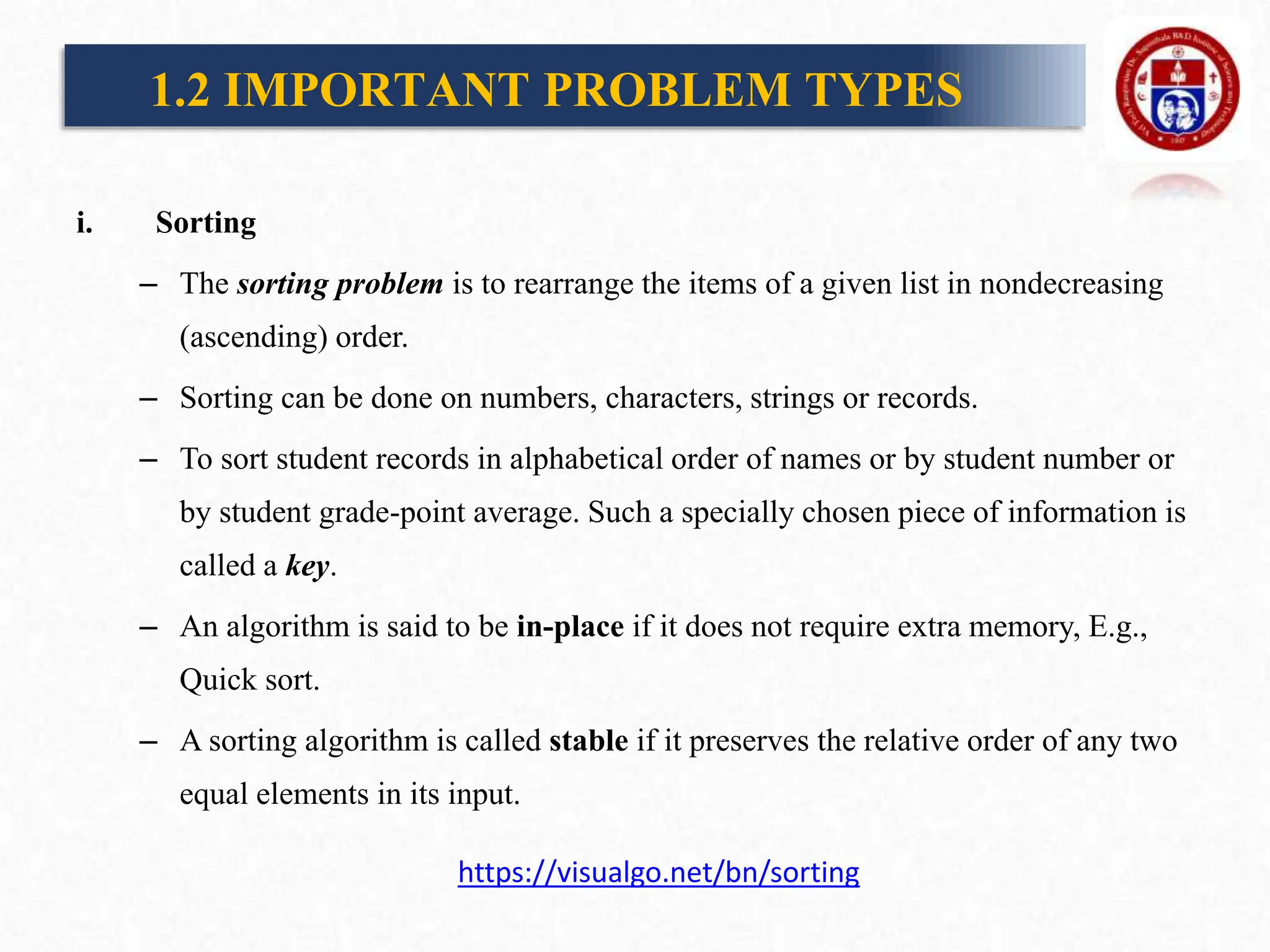 i. Sorting
– The sorting problem is to rearrange the items of a given list in nondecreasing
(ascending) order.
– Sorting can be done on numbers, characters, strings or records.
– To sort student records in alphabetical order of names or by student number or
by student grade-point average. Such a specially chosen piece of information is
called a key.
– An algorithm is said to be in-place if it does not require extra memory, E.g.,
Quick sort.
– A sorting algorithm is called stable if it preserves the relative order of any two
equal elements in its input.
1.2 IMPORTANT PROBLEM TYPES
https://visualgo.net/bn/sorting
 