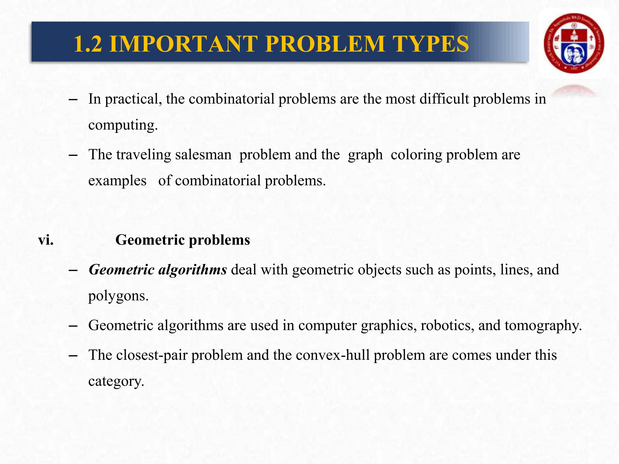 – In practical, the combinatorial problems are the most difficult problems in
computing.
– The traveling salesman problem and the graph coloring problem are
examples of combinatorial problems.
vi. Geometric problems
– Geometric algorithms deal with geometric objects such as points, lines, and
polygons.
– Geometric algorithms are used in computer graphics, robotics, and tomography.
– The closest-pair problem and the convex-hull problem are comes under this
category.
1.2 IMPORTANT PROBLEM TYPES
 