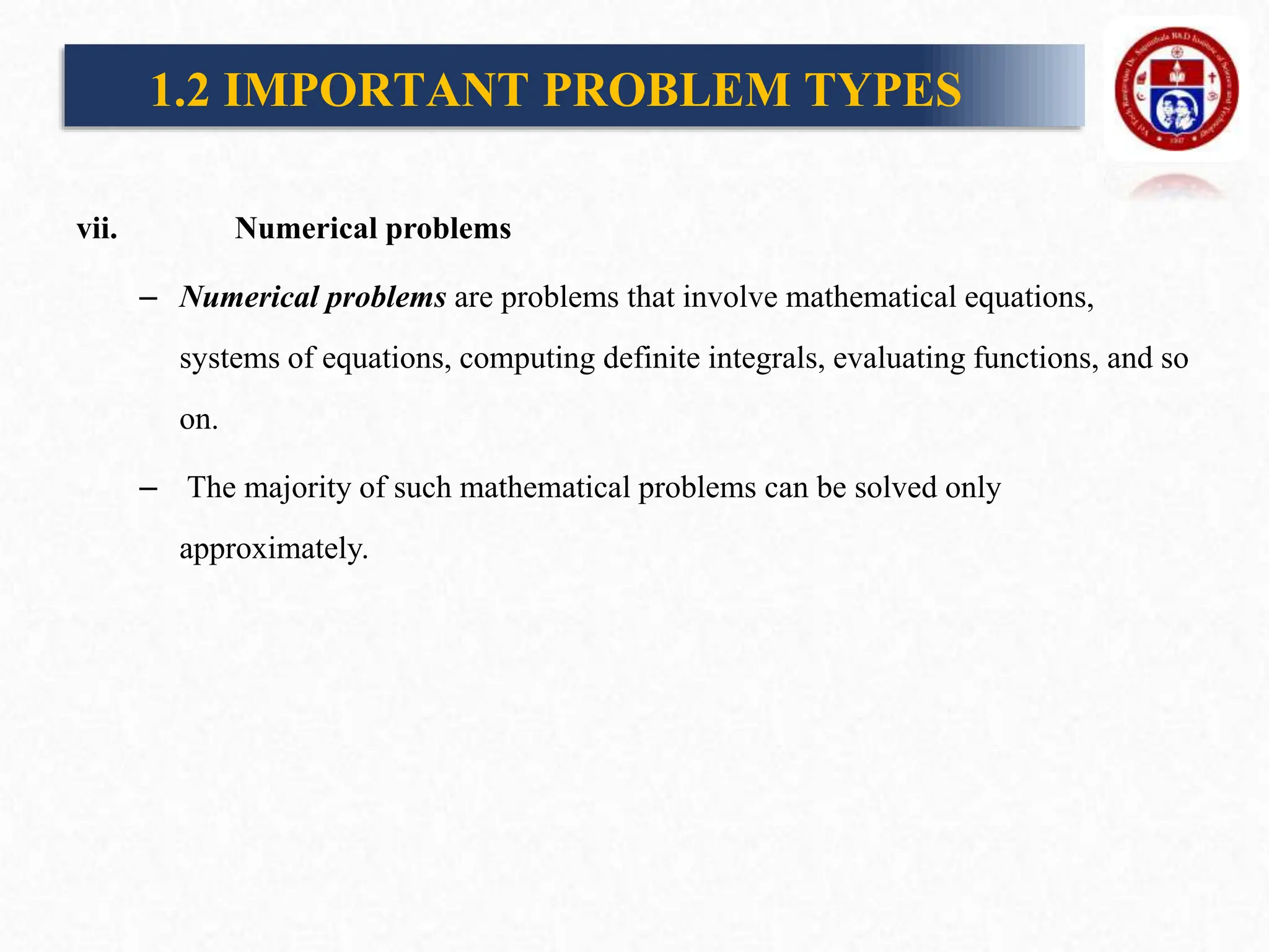 vii. Numerical problems
– Numerical problems are problems that involve mathematical equations,
systems of equations, computing definite integrals, evaluating functions, and so
on.
– The majority of such mathematical problems can be solved only
approximately.
1.2 IMPORTANT PROBLEM TYPES
 