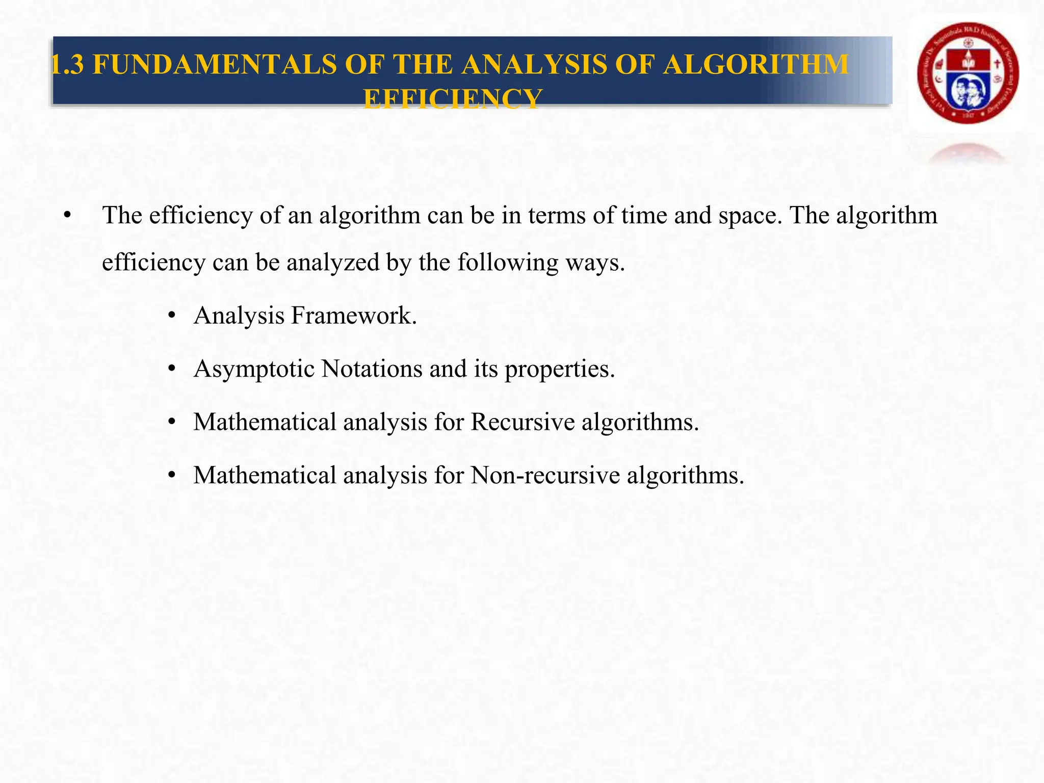 1.3 FUNDAMENTALS OF THE ANALYSIS OF ALGORITHM
EFFICIENCY
• The efficiency of an algorithm can be in terms of time and space. The algorithm
efficiency can be analyzed by the following ways.
• Analysis Framework.
• Asymptotic Notations and its properties.
• Mathematical analysis for Recursive algorithms.
• Mathematical analysis for Non-recursive algorithms.
 
