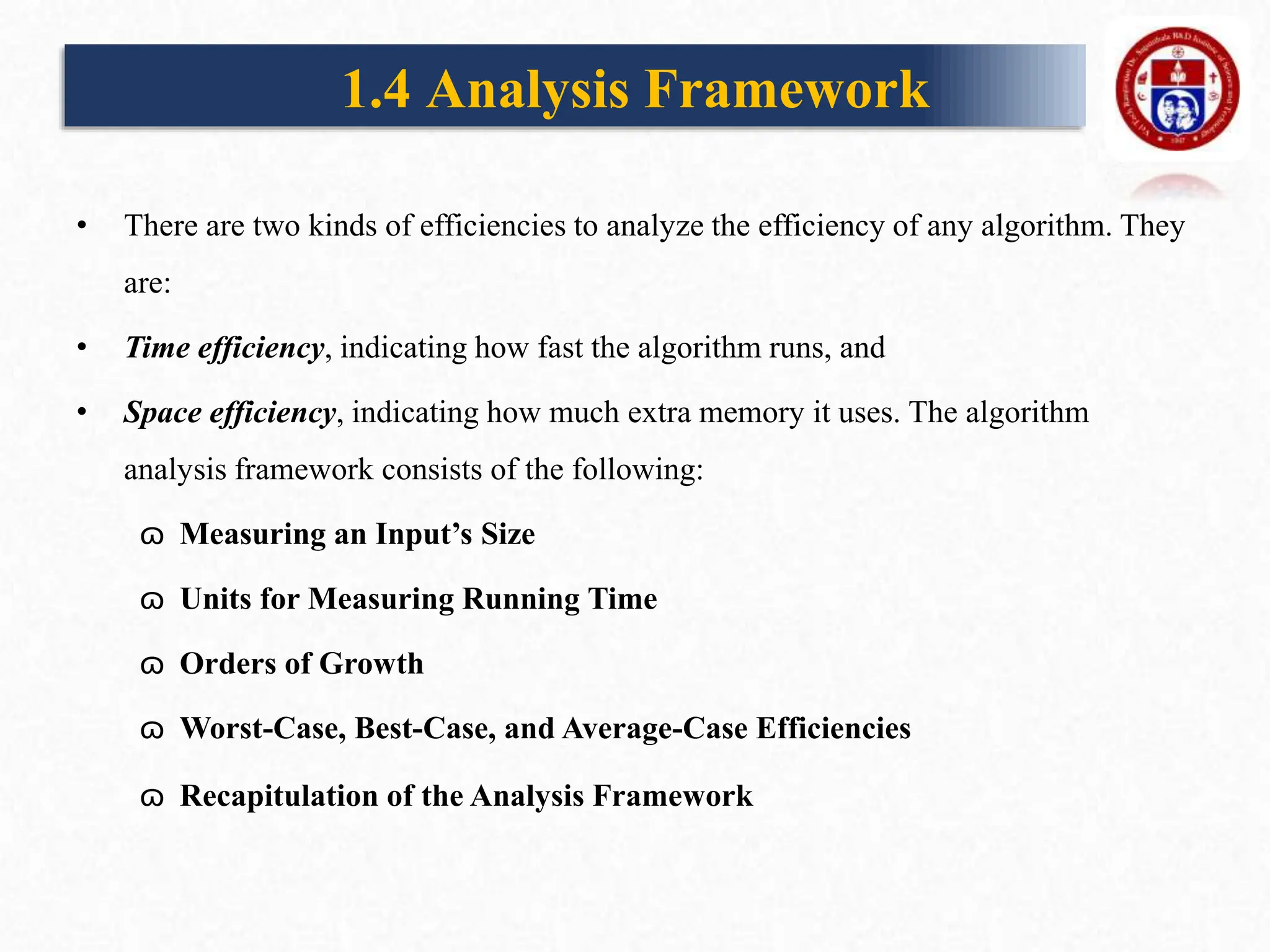 1.4 Analysis Framework
• There are two kinds of efficiencies to analyze the efficiency of any algorithm. They
are:
• Time efficiency, indicating how fast the algorithm runs, and
• Space efficiency, indicating how much extra memory it uses. The algorithm
analysis framework consists of the following:
ɷ Measuring an Input’s Size
ɷ Units for Measuring Running Time
ɷ Orders of Growth
ɷ Worst-Case, Best-Case, and Average-Case Efficiencies
ɷ Recapitulation of the Analysis Framework
 