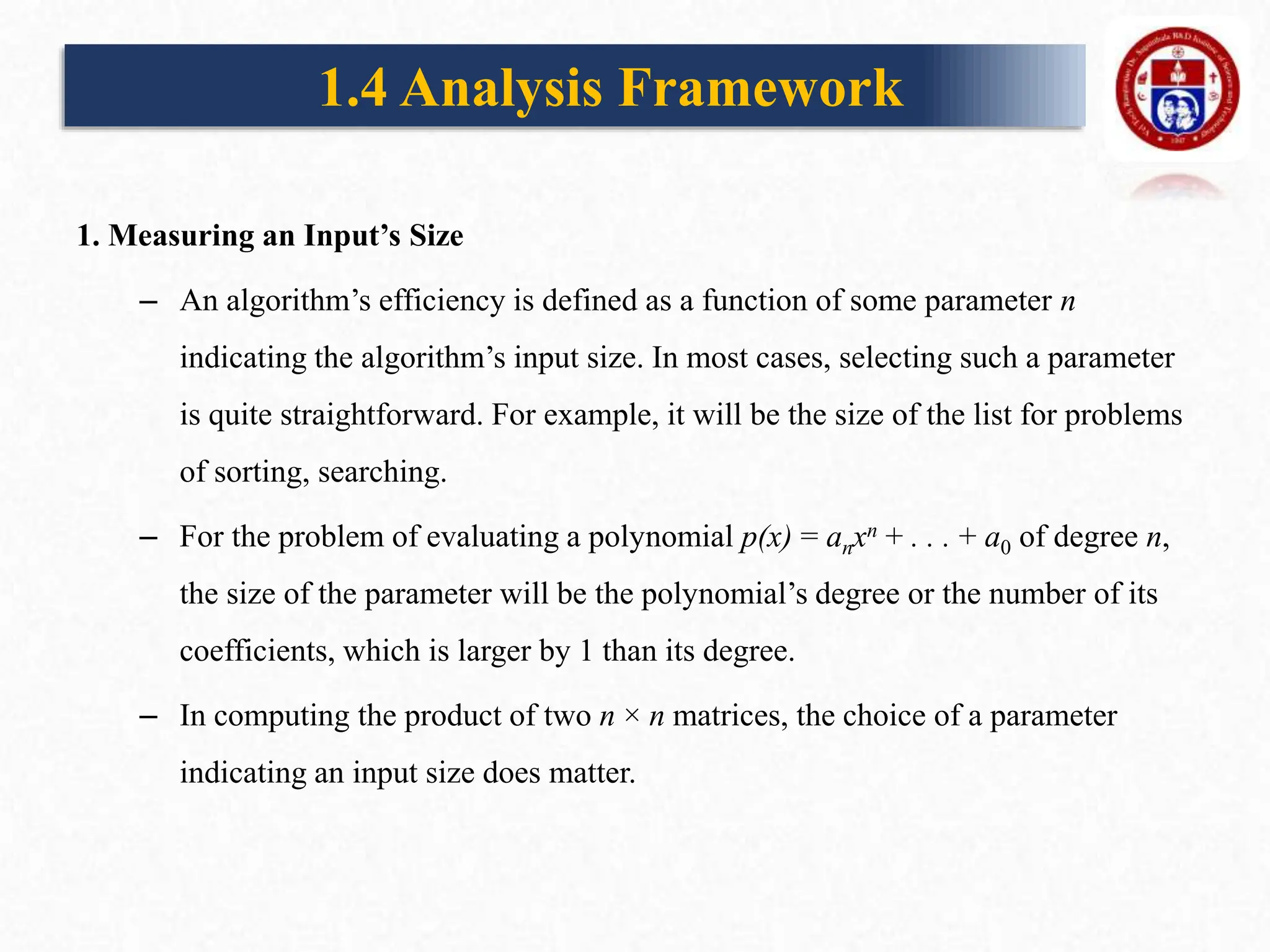 1. Measuring an Input’s Size
– An algorithm’s efficiency is defined as a function of some parameter n
indicating the algorithm’s input size. In most cases, selecting such a parameter
is quite straightforward. For example, it will be the size of the list for problems
of sorting, searching.
– For the problem of evaluating a polynomial p(x) = anxn + . . . + a0 of degree n,
the size of the parameter will be the polynomial’s degree or the number of its
coefficients, which is larger by 1 than its degree.
– In computing the product of two n × n matrices, the choice of a parameter
indicating an input size does matter.
1.4 Analysis Framework
 