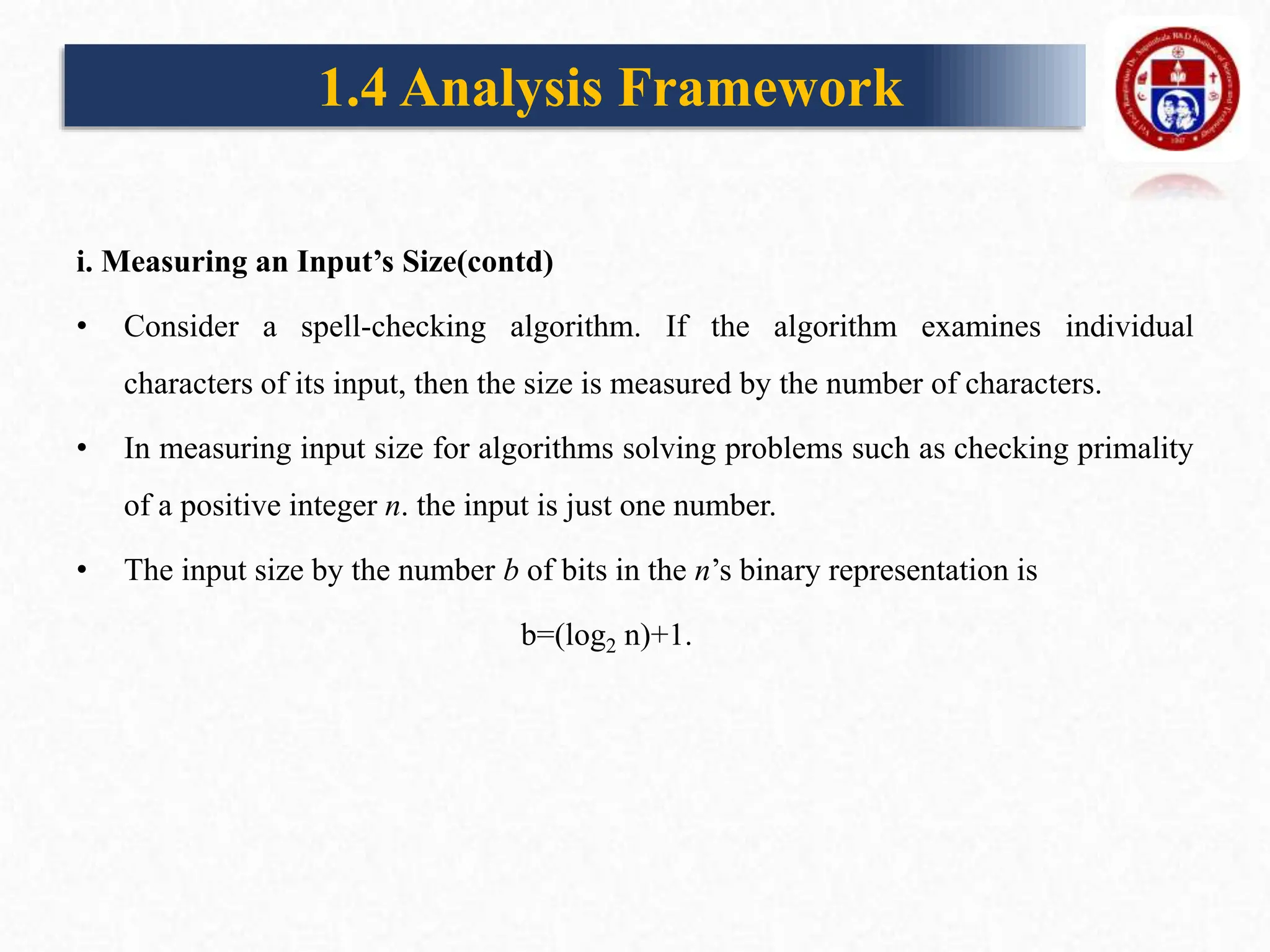 i. Measuring an Input’s Size(contd)
• Consider a spell-checking algorithm. If the algorithm examines individual
characters of its input, then the size is measured by the number of characters.
• In measuring input size for algorithms solving problems such as checking primality
of a positive integer n. the input is just one number.
• The input size by the number b of bits in the n’s binary representation is
b=(log2 n)+1.
1.4 Analysis Framework
 