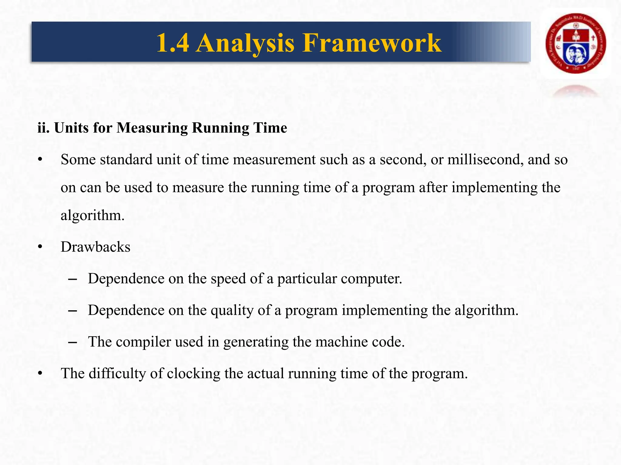 ii. Units for Measuring Running Time
• Some standard unit of time measurement such as a second, or millisecond, and so
on can be used to measure the running time of a program after implementing the
algorithm.
• Drawbacks
– Dependence on the speed of a particular computer.
– Dependence on the quality of a program implementing the algorithm.
– The compiler used in generating the machine code.
• The difficulty of clocking the actual running time of the program.
1.4 Analysis Framework
 